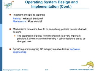 2.33 Silberschatz, Galvin and Gagne ©2013Operating System Concepts – 9th Edition
Operating System Design and
Implementation (Cont.)
 Important principle to separate
Policy: What will be done?
Mechanism: How to do it?
 Mechanisms determine how to do something, policies decide what will
be done
 The separation of policy from mechanism is a very important
principle, it allows maximum flexibility if policy decisions are to be
changed later
 Specifying and designing OS is highly creative task of software
engineering
 