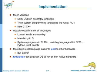 2.34 Silberschatz, Galvin and Gagne ©2013Operating System Concepts – 9th Edition
Implementation
 Much variation
 Early OSes in assembly language
 Then system programming languages like Algol, PL/1
 Now C, C++
 Actually usually a mix of languages
 Lowest levels in assembly
 Main body in C
 Systems programs in C, C++, scripting languages like PERL,
Python, shell scripts
 More high-level language easier to port to other hardware
 But slower
 Emulation can allow an OS to run on non-native hardware
 