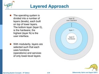 2.39 Silberschatz, Galvin and Gagne ©2013Operating System Concepts – 9th Edition
Layered Approach
 The operating system is
divided into a number of
layers (levels), each built
on top of lower layers.
The bottom layer (layer 0),
is the hardware; the
highest (layer N) is the
user interface.
 With modularity, layers are
selected such that each
uses functions
(operations) and services
of only lower-level layers
 