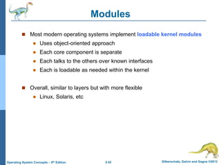 2.42 Silberschatz, Galvin and Gagne ©2013Operating System Concepts – 9th Edition
Modules
 Most modern operating systems implement loadable kernel modules
 Uses object-oriented approach
 Each core component is separate
 Each talks to the others over known interfaces
 Each is loadable as needed within the kernel
 Overall, similar to layers but with more flexible
 Linux, Solaris, etc
 