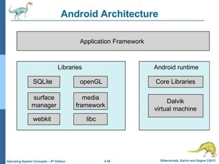 2.48 Silberschatz, Galvin and Gagne ©2013Operating System Concepts – 9th Edition
Android ArchitectureApplications
Application Framework
Android runtime
Core Libraries
Dalvik
virtual machine
Libraries
Linux kernel
SQLite openGL
surface
manager
webkit libc
media
framework
 