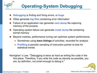 2.49 Silberschatz, Galvin and Gagne ©2013Operating System Concepts – 9th Edition
Operating-System Debugging
 Debugging is finding and fixing errors, or bugs
 OSes generate log files containing error information
 Failure of an application can generate core dump file capturing
memory of the process
 Operating system failure can generate crash dump file containing
kernel memory
 Beyond crashes, performance tuning can optimize system performance
 Sometimes using trace listings of activities, recorded for analysis
 Profiling is periodic sampling of instruction pointer to look for
statistical trends
Kernighan’s Law: “Debugging is twice as hard as writing the code in the
first place. Therefore, if you write the code as cleverly as possible, you
are, by definition, not smart enough to debug it.”
 