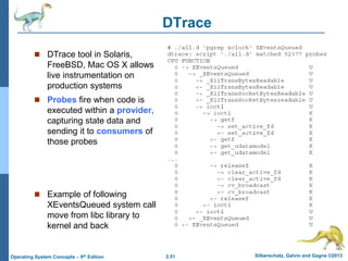 2.51 Silberschatz, Galvin and Gagne ©2013Operating System Concepts – 9th Edition
DTrace
 DTrace tool in Solaris,
FreeBSD, Mac OS X allows
live instrumentation on
production systems
 Probes fire when code is
executed within a provider,
capturing state data and
sending it to consumers of
those probes
 Example of following
XEventsQueued system call
move from libc library to
kernel and back
 