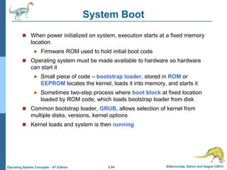 2.54 Silberschatz, Galvin and Gagne ©2013Operating System Concepts – 9th Edition
System Boot
 When power initialized on system, execution starts at a fixed memory
location
 Firmware ROM used to hold initial boot code
 Operating system must be made available to hardware so hardware
can start it
 Small piece of code – bootstrap loader, stored in ROM or
EEPROM locates the kernel, loads it into memory, and starts it
 Sometimes two-step process where boot block at fixed location
loaded by ROM code, which loads bootstrap loader from disk
 Common bootstrap loader, GRUB, allows selection of kernel from
multiple disks, versions, kernel options
 Kernel loads and system is then running
 