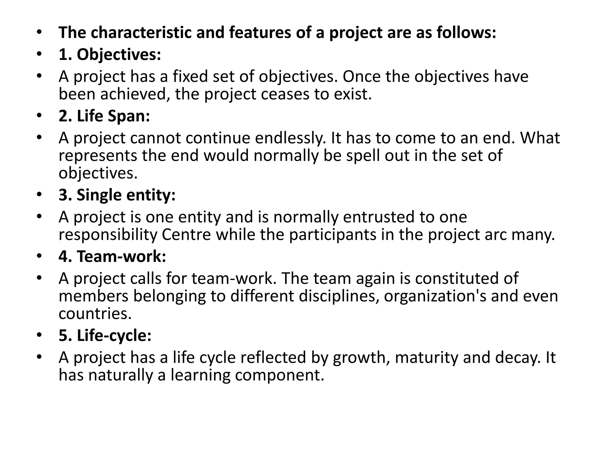 • The characteristic and features of a project are as follows:
• 1. Objectives:
• A project has a fixed set of objectives. Once the objectives have
been achieved, the project ceases to exist.
• 2. Life Span:
• A project cannot continue endlessly. It has to come to an end. What
represents the end would normally be spell out in the set of
objectives.
• 3. Single entity:
• A project is one entity and is normally entrusted to one
responsibility Centre while the participants in the project arc many.
• 4. Team-work:
• A project calls for team-work. The team again is constituted of
members belonging to different disciplines, organization's and even
countries.
• 5. Life-cycle:
• A project has a life cycle reflected by growth, maturity and decay. It
has naturally a learning component.
 