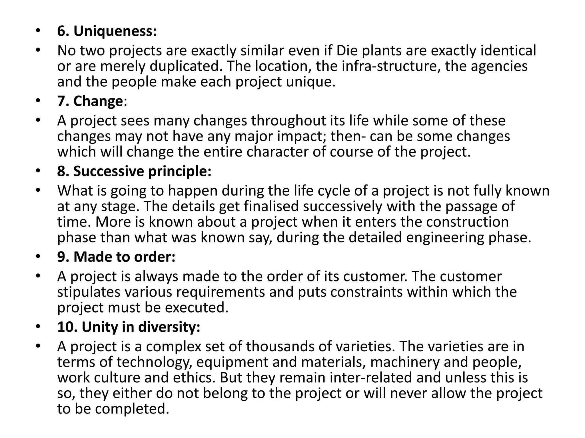 • 6. Uniqueness:
• No two projects are exactly similar even if Die plants are exactly identical
or are merely duplicated. The location, the infra-structure, the agencies
and the people make each project unique.
• 7. Change:
• A project sees many changes throughout its life while some of these
changes may not have any major impact; then- can be some changes
which will change the entire character of course of the project.
• 8. Successive principle:
• What is going to happen during the life cycle of a project is not fully known
at any stage. The details get finalised successively with the passage of
time. More is known about a project when it enters the construction
phase than what was known say, during the detailed engineering phase.
• 9. Made to order:
• A project is always made to the order of its customer. The customer
stipulates various requirements and puts constraints within which the
project must be executed.
• 10. Unity in diversity:
• A project is a complex set of thousands of varieties. The varieties are in
terms of technology, equipment and materials, machinery and people,
work culture and ethics. But they remain inter-related and unless this is
so, they either do not belong to the project or will never allow the project
to be completed.
 