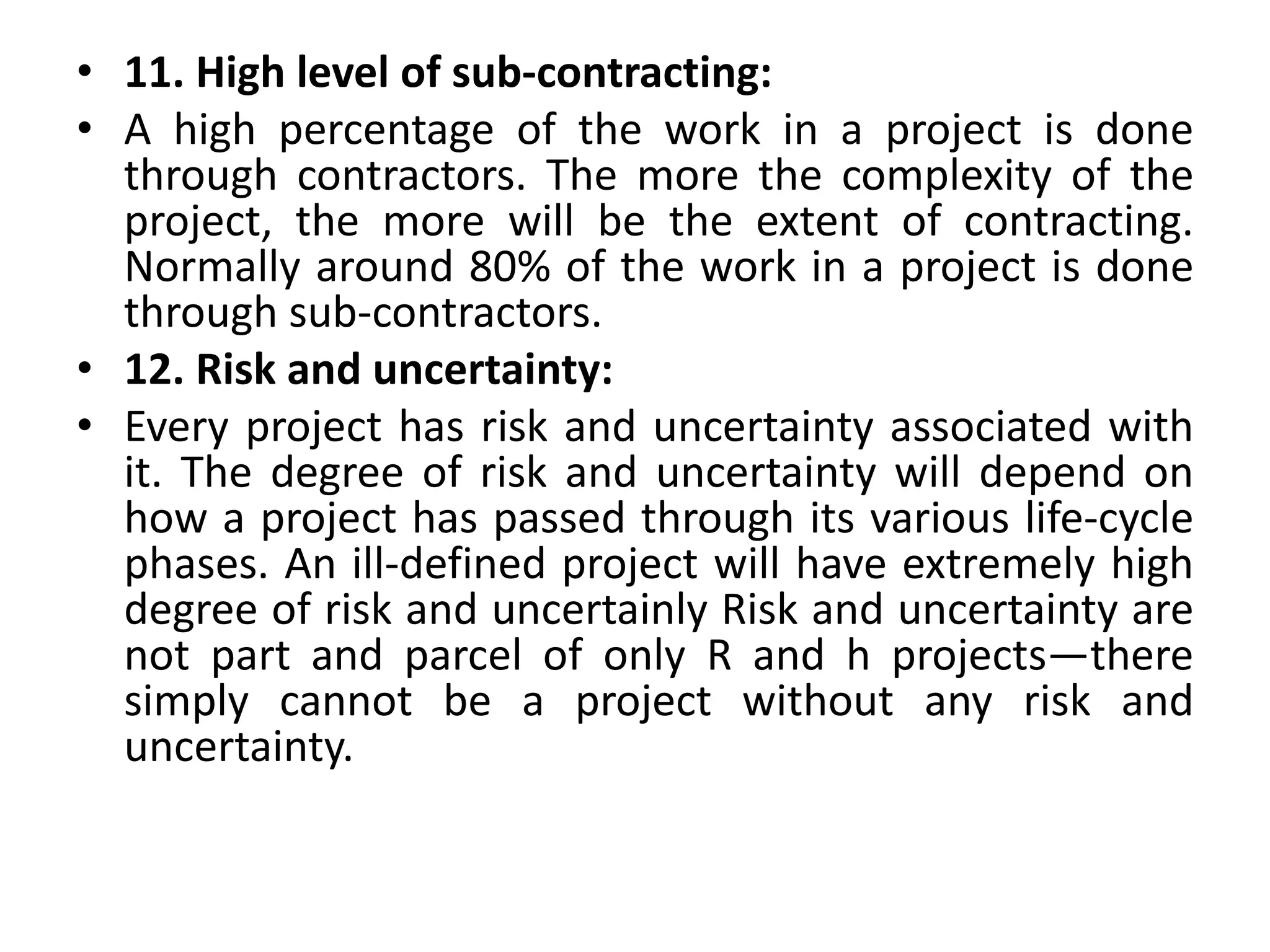 • 11. High level of sub-contracting:
• A high percentage of the work in a project is done
through contractors. The more the complexity of the
project, the more will be the extent of contracting.
Normally around 80% of the work in a project is done
through sub-contractors.
• 12. Risk and uncertainty:
• Every project has risk and uncertainty associated with
it. The degree of risk and uncertainty will depend on
how a project has passed through its various life-cycle
phases. An ill-defined project will have extremely high
degree of risk and uncertainly Risk and uncertainty are
not part and parcel of only R and h projects—there
simply cannot be a project without any risk and
uncertainty.
 