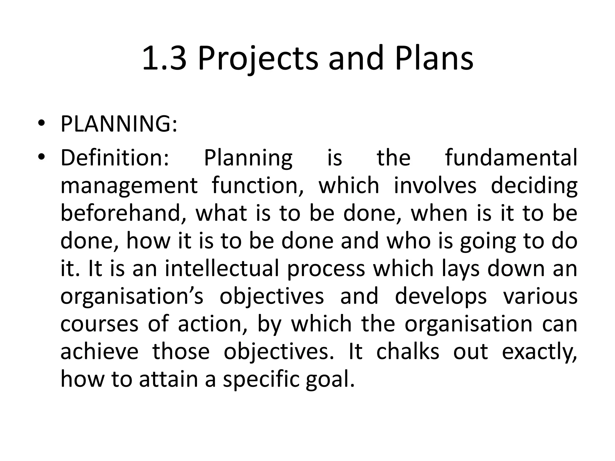 1.3 Projects and Plans
• PLANNING:
• Definition: Planning is the fundamental
management function, which involves deciding
beforehand, what is to be done, when is it to be
done, how it is to be done and who is going to do
it. It is an intellectual process which lays down an
organisation’s objectives and develops various
courses of action, by which the organisation can
achieve those objectives. It chalks out exactly,
how to attain a specific goal.
 