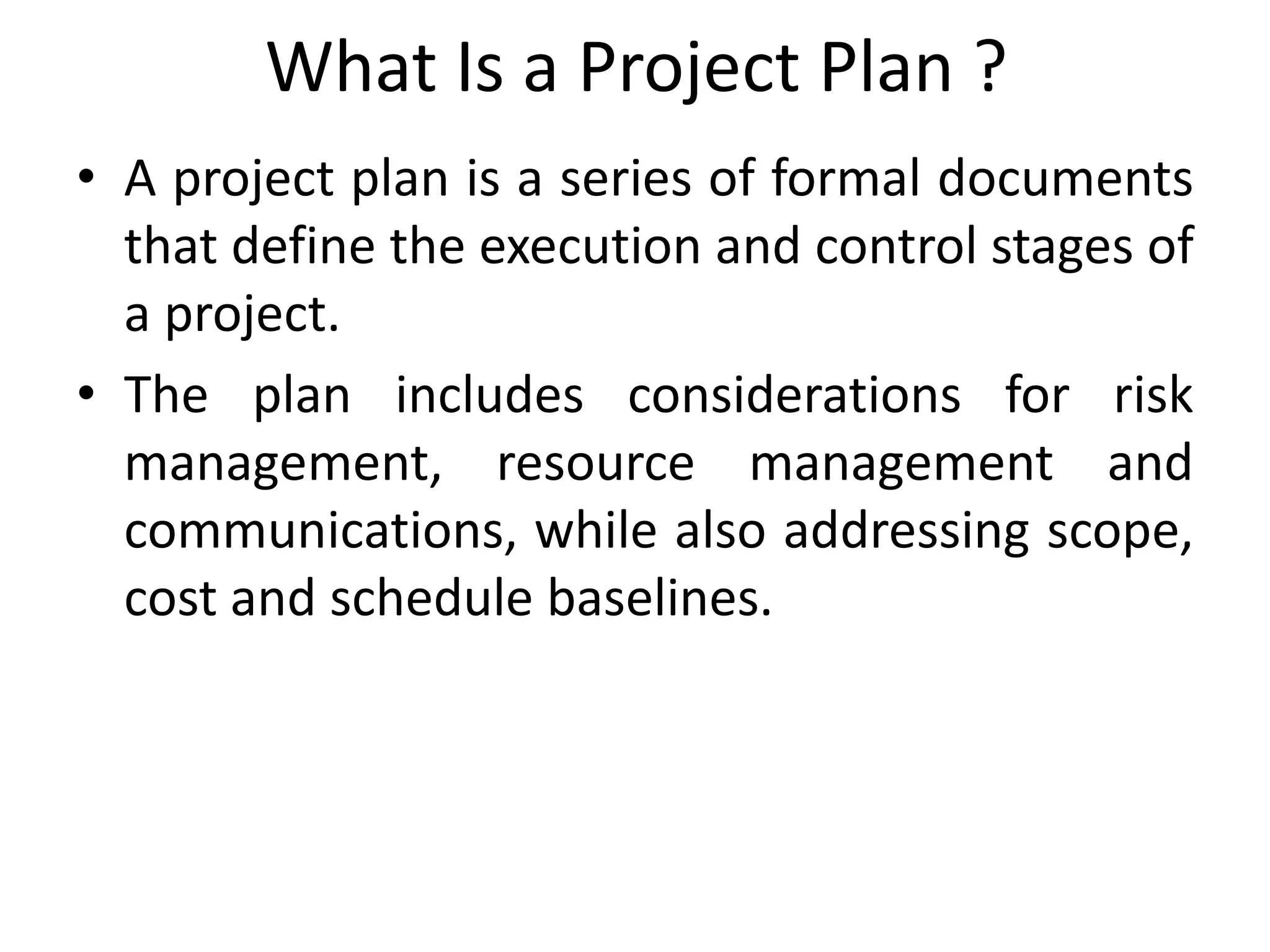What Is a Project Plan ?
• A project plan is a series of formal documents
that define the execution and control stages of
a project.
• The plan includes considerations for risk
management, resource management and
communications, while also addressing scope,
cost and schedule baselines.
 