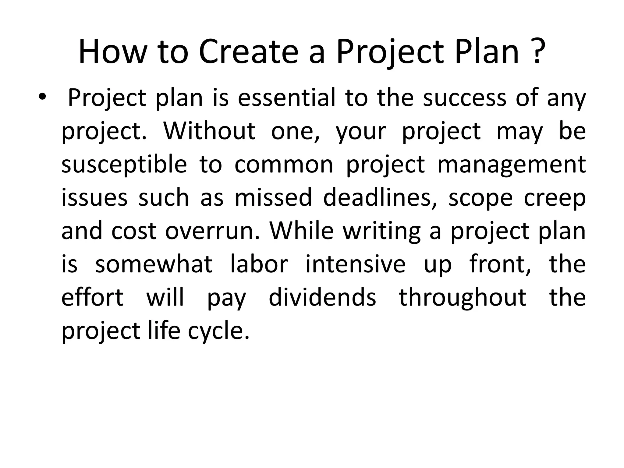 How to Create a Project Plan ?
• Project plan is essential to the success of any
project. Without one, your project may be
susceptible to common project management
issues such as missed deadlines, scope creep
and cost overrun. While writing a project plan
is somewhat labor intensive up front, the
effort will pay dividends throughout the
project life cycle.
 