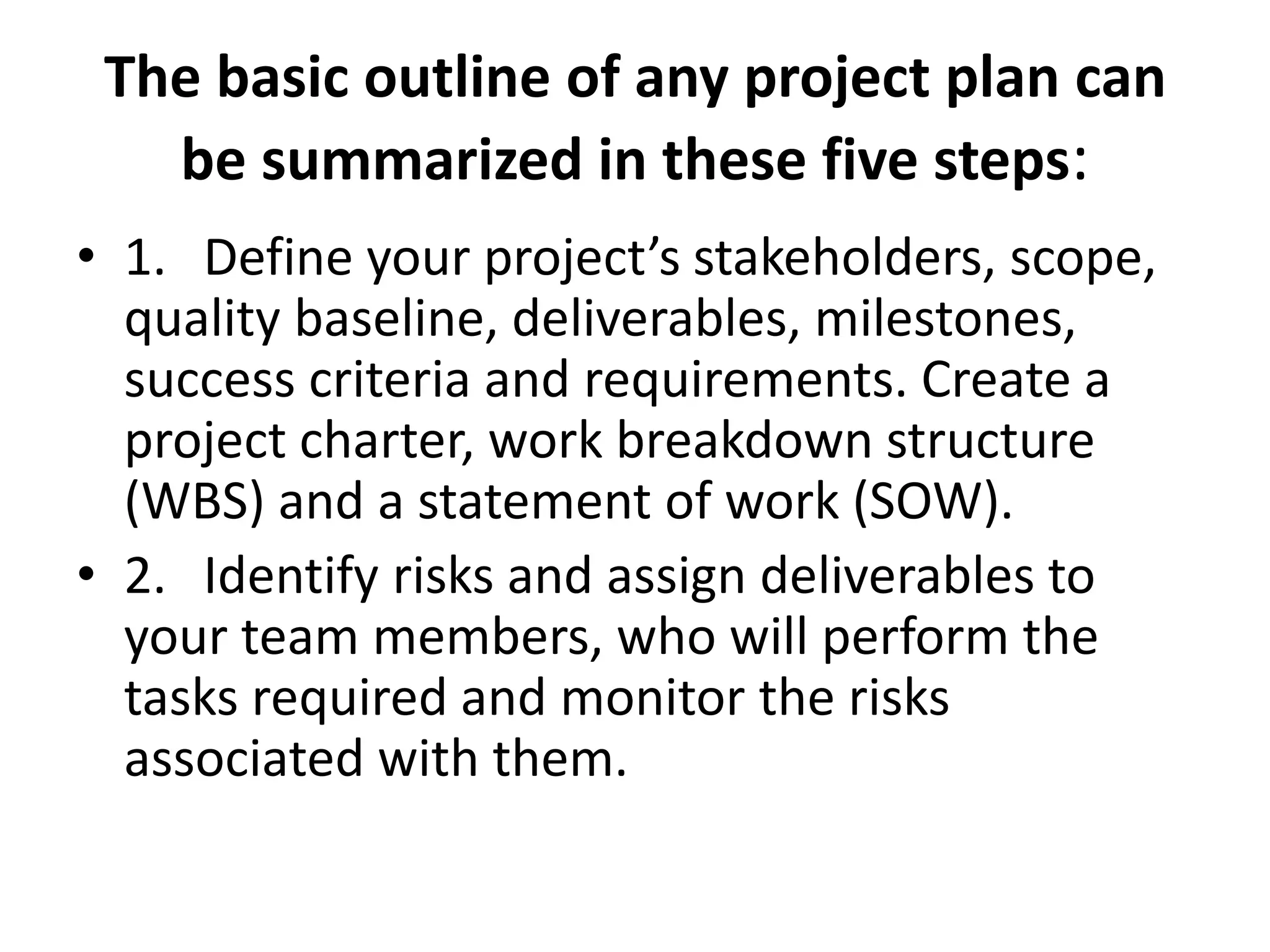 The basic outline of any project plan can
be summarized in these five steps:
• 1. Define your project’s stakeholders, scope,
quality baseline, deliverables, milestones,
success criteria and requirements. Create a
project charter, work breakdown structure
(WBS) and a statement of work (SOW).
• 2. Identify risks and assign deliverables to
your team members, who will perform the
tasks required and monitor the risks
associated with them.
 
