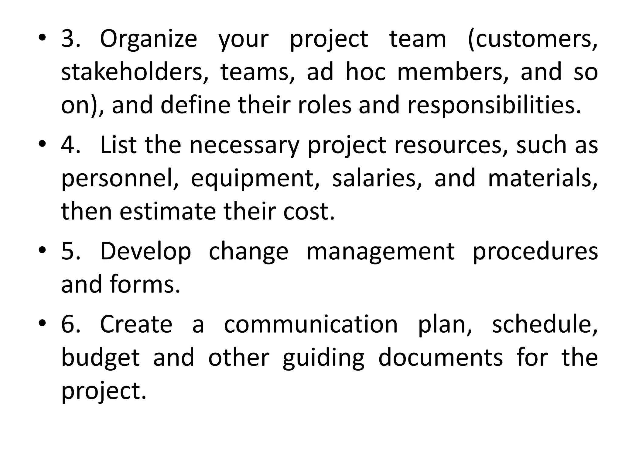 • 3. Organize your project team (customers,
stakeholders, teams, ad hoc members, and so
on), and define their roles and responsibilities.
• 4. List the necessary project resources, such as
personnel, equipment, salaries, and materials,
then estimate their cost.
• 5. Develop change management procedures
and forms.
• 6. Create a communication plan, schedule,
budget and other guiding documents for the
project.
 