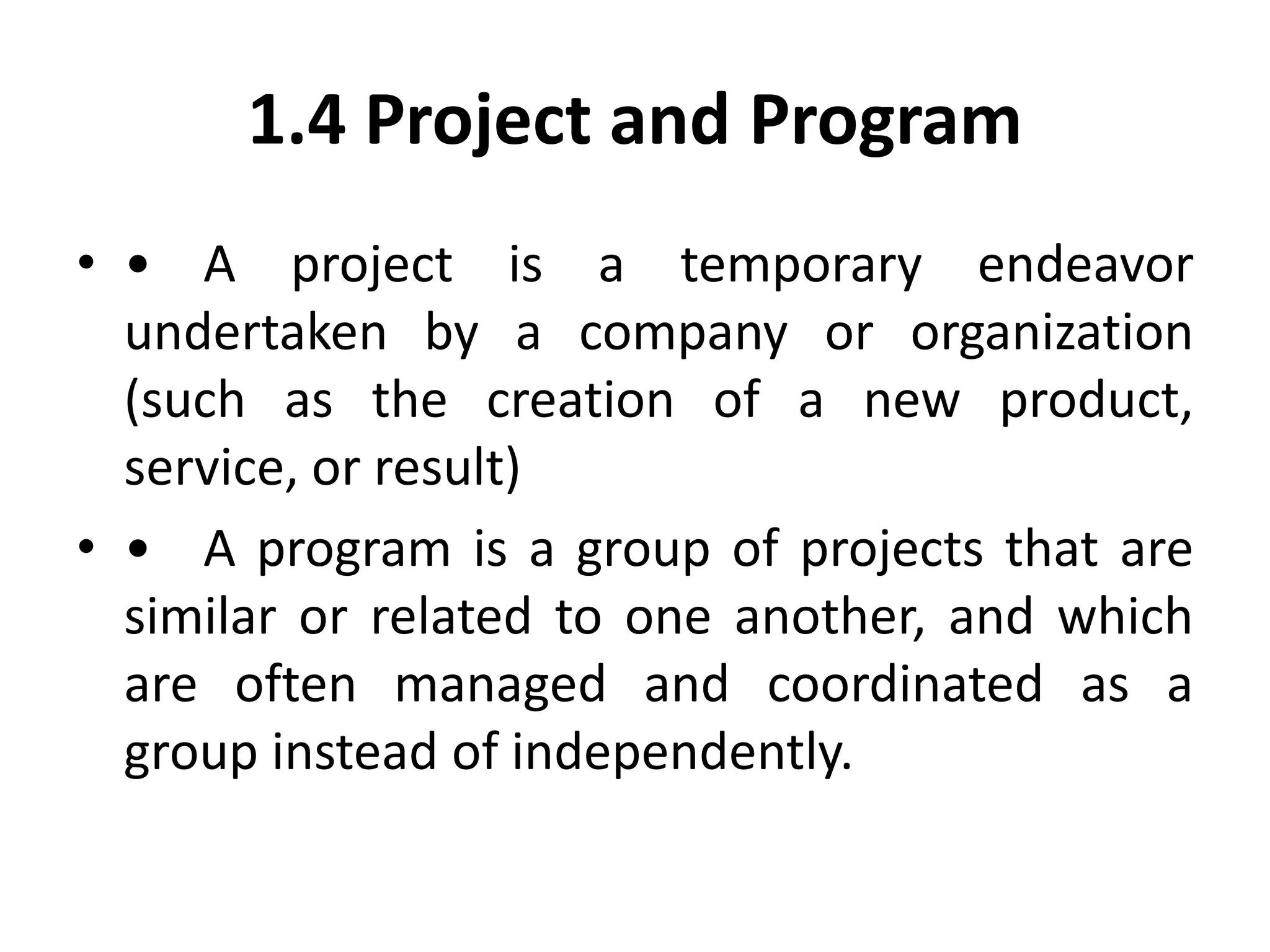 1.4 Project and Program
• • A project is a temporary endeavor
undertaken by a company or organization
(such as the creation of a new product,
service, or result)
• • A program is a group of projects that are
similar or related to one another, and which
are often managed and coordinated as a
group instead of independently.
 