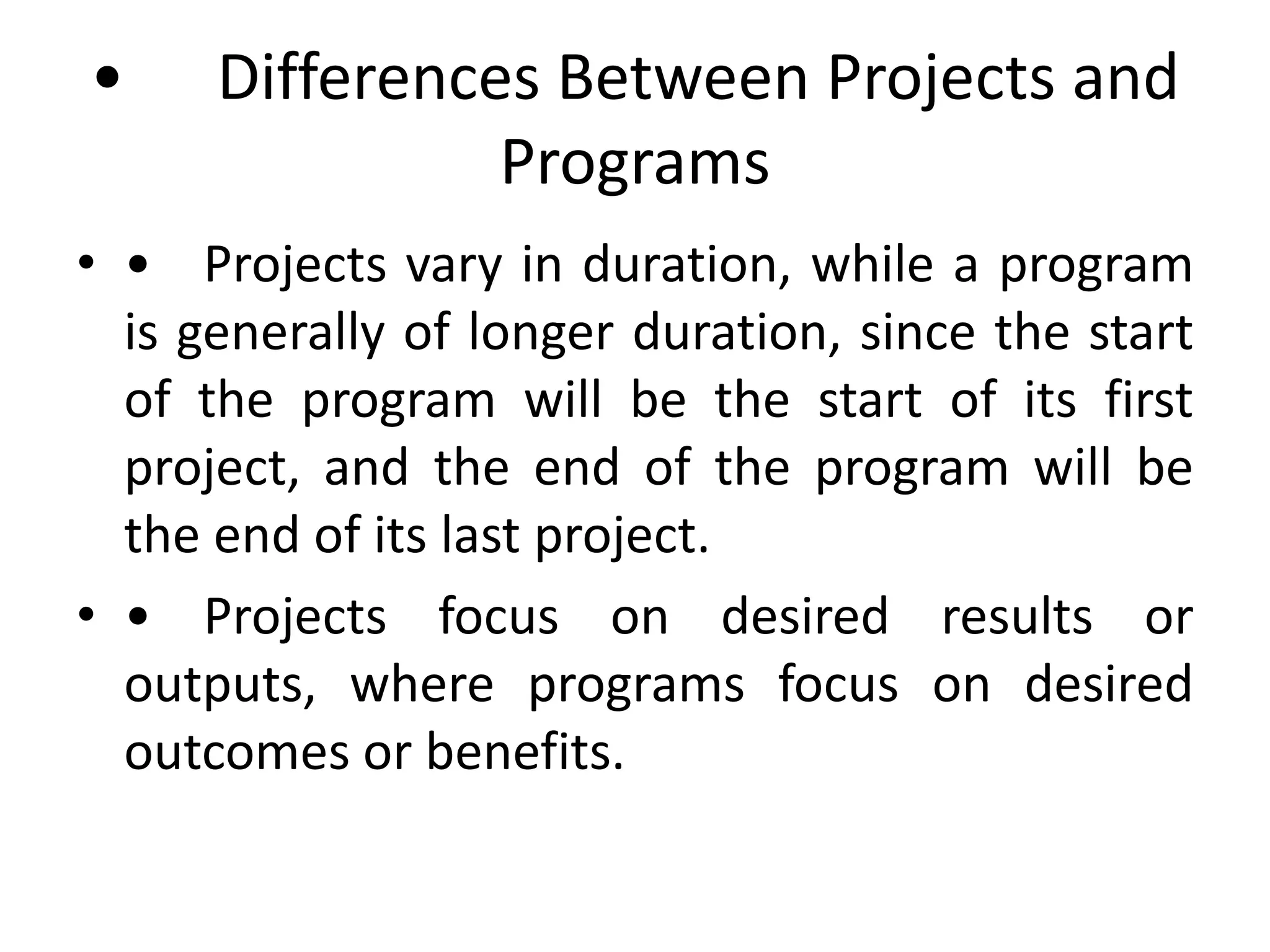 • Differences Between Projects and
Programs
• • Projects vary in duration, while a program
is generally of longer duration, since the start
of the program will be the start of its first
project, and the end of the program will be
the end of its last project.
• • Projects focus on desired results or
outputs, where programs focus on desired
outcomes or benefits.
 