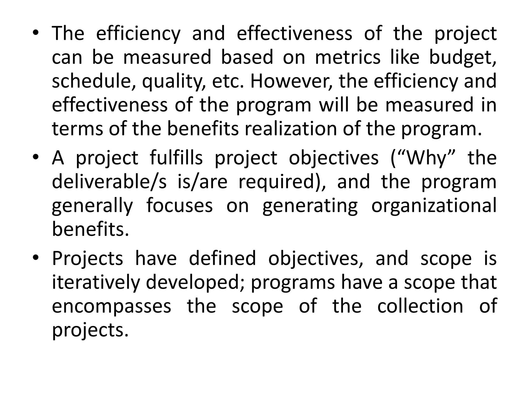 • The efficiency and effectiveness of the project
can be measured based on metrics like budget,
schedule, quality, etc. However, the efficiency and
effectiveness of the program will be measured in
terms of the benefits realization of the program.
• A project fulfills project objectives (“Why” the
deliverable/s is/are required), and the program
generally focuses on generating organizational
benefits.
• Projects have defined objectives, and scope is
iteratively developed; programs have a scope that
encompasses the scope of the collection of
projects.
 