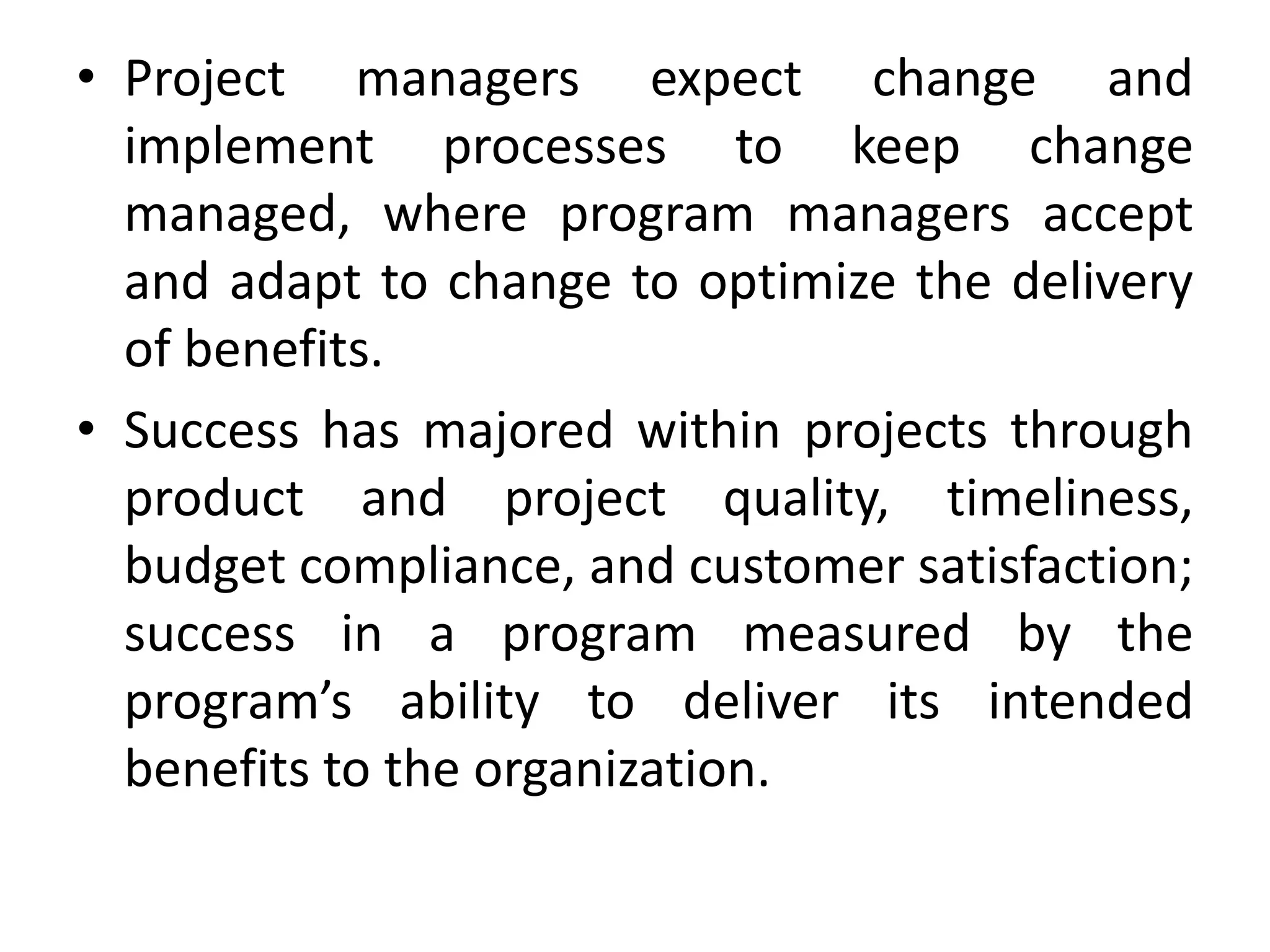 • Project managers expect change and
implement processes to keep change
managed, where program managers accept
and adapt to change to optimize the delivery
of benefits.
• Success has majored within projects through
product and project quality, timeliness,
budget compliance, and customer satisfaction;
success in a program measured by the
program’s ability to deliver its intended
benefits to the organization.
 