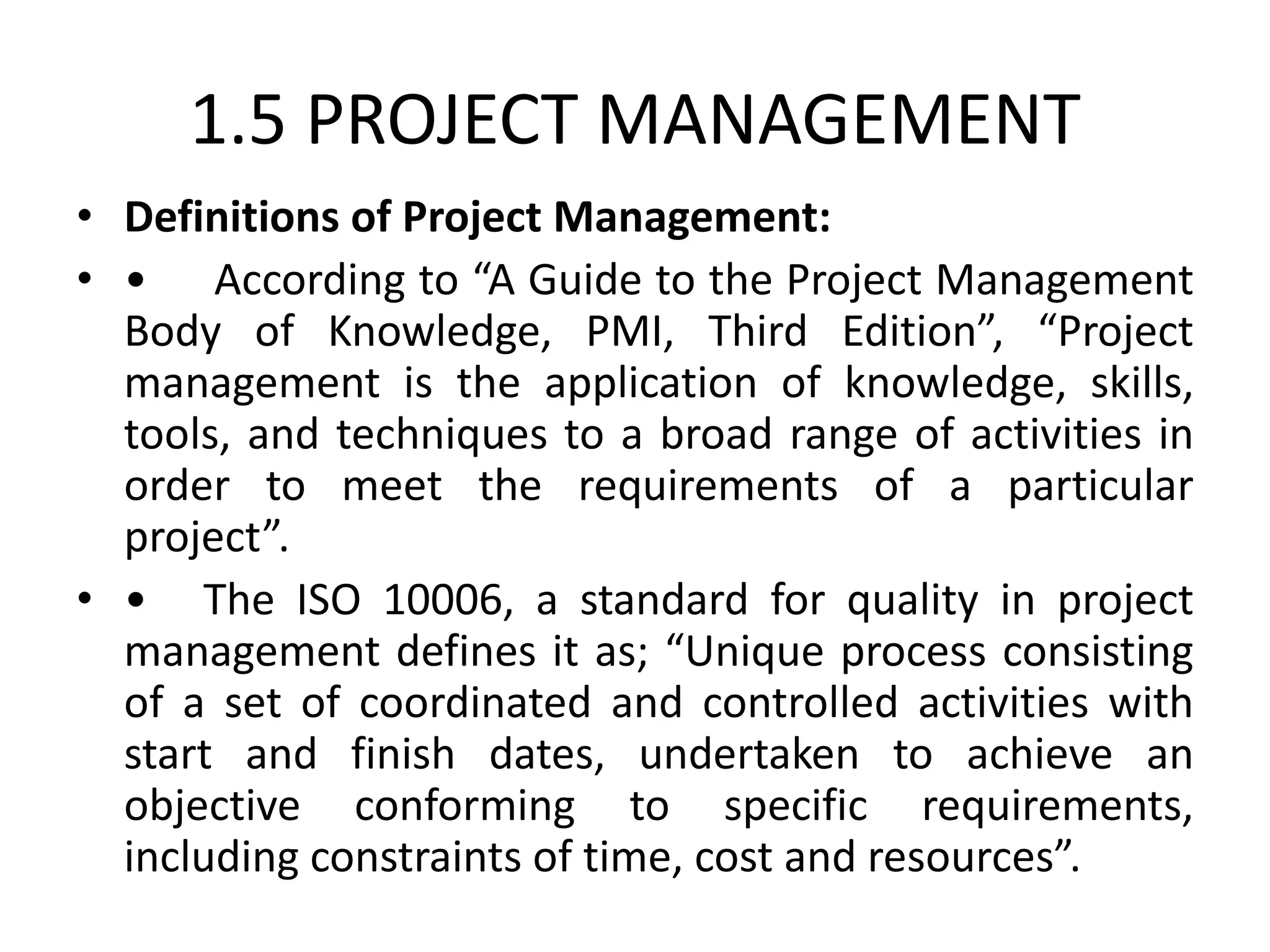 1.5 PROJECT MANAGEMENT
• Definitions of Project Management:
• • According to “A Guide to the Project Management
Body of Knowledge, PMI, Third Edition”, “Project
management is the application of knowledge, skills,
tools, and techniques to a broad range of activities in
order to meet the requirements of a particular
project”.
• • The ISO 10006, a standard for quality in project
management defines it as; “Unique process consisting
of a set of coordinated and controlled activities with
start and finish dates, undertaken to achieve an
objective conforming to specific requirements,
including constraints of time, cost and resources”.
 