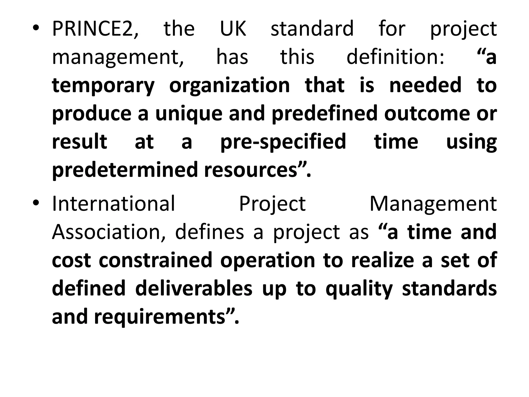 • PRINCE2, the UK standard for project
management, has this definition: “a
temporary organization that is needed to
produce a unique and predefined outcome or
result at a pre-specified time using
predetermined resources”.
• International Project Management
Association, defines a project as “a time and
cost constrained operation to realize a set of
defined deliverables up to quality standards
and requirements”.
 