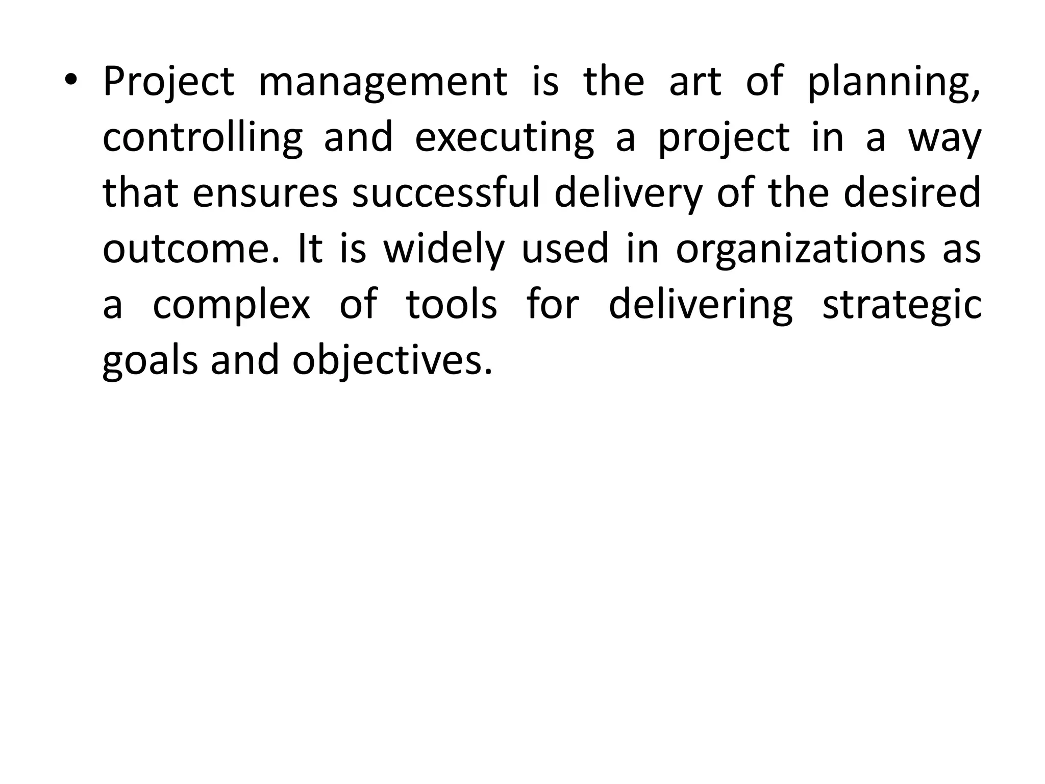 • Project management is the art of planning,
controlling and executing a project in a way
that ensures successful delivery of the desired
outcome. It is widely used in organizations as
a complex of tools for delivering strategic
goals and objectives.
 