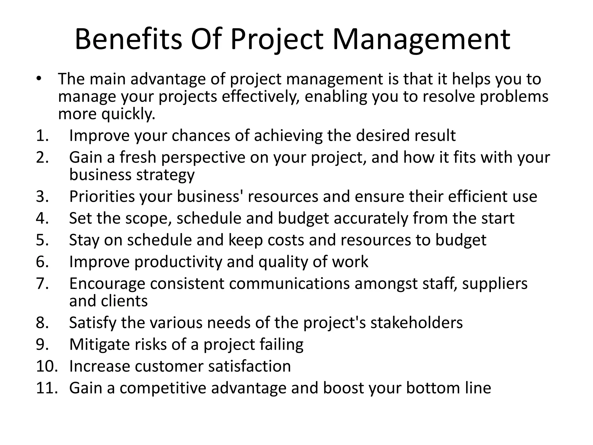 Benefits Of Project Management
• The main advantage of project management is that it helps you to
manage your projects effectively, enabling you to resolve problems
more quickly.
1. Improve your chances of achieving the desired result
2. Gain a fresh perspective on your project, and how it fits with your
business strategy
3. Priorities your business' resources and ensure their efficient use
4. Set the scope, schedule and budget accurately from the start
5. Stay on schedule and keep costs and resources to budget
6. Improve productivity and quality of work
7. Encourage consistent communications amongst staff, suppliers
and clients
8. Satisfy the various needs of the project's stakeholders
9. Mitigate risks of a project failing
10. Increase customer satisfaction
11. Gain a competitive advantage and boost your bottom line
 