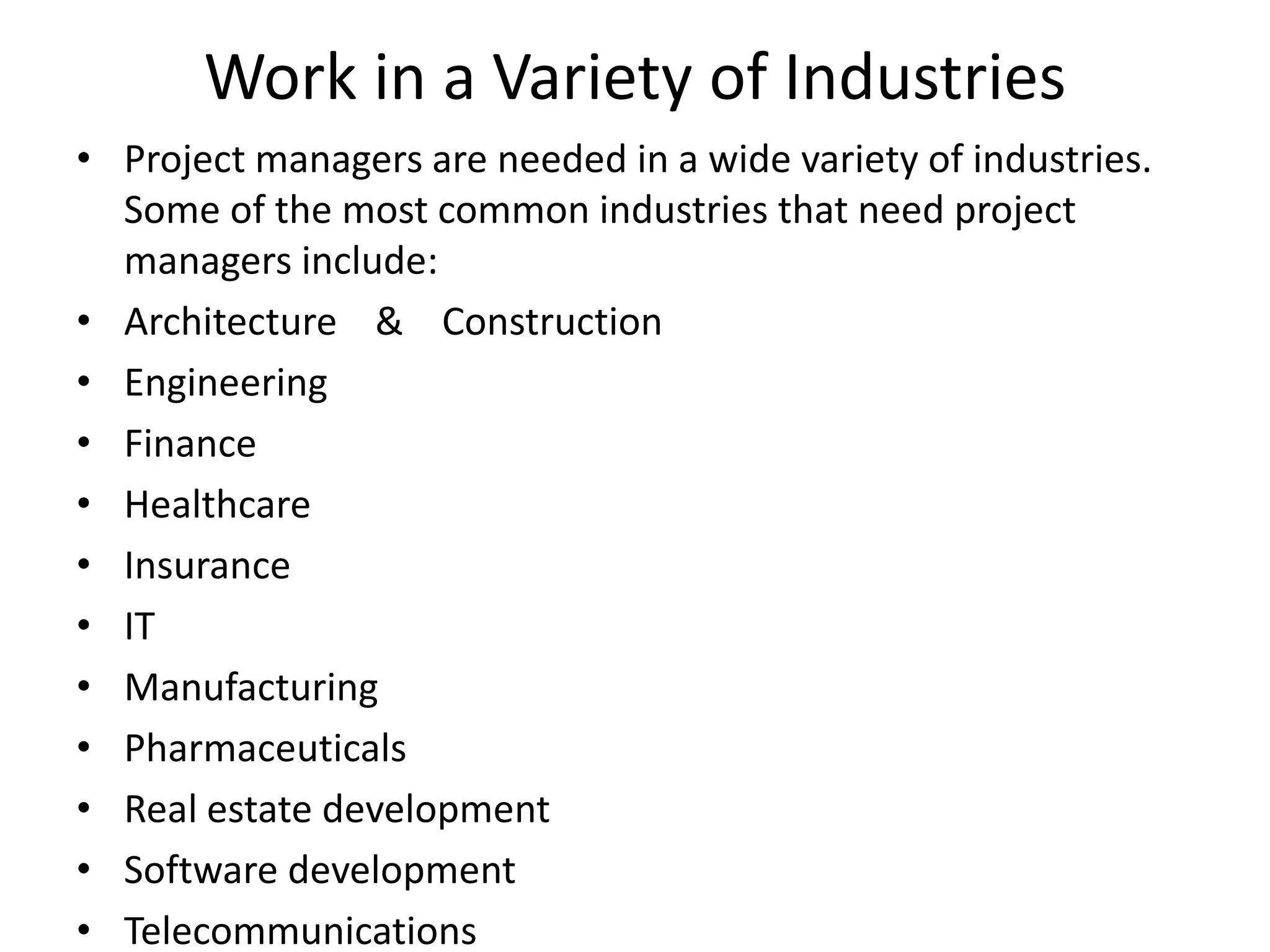 Work in a Variety of Industries
• Project managers are needed in a wide variety of industries.
Some of the most common industries that need project
managers include:
• Architecture & Construction
• Engineering
• Finance
• Healthcare
• Insurance
• IT
• Manufacturing
• Pharmaceuticals
• Real estate development
• Software development
• Telecommunications
 