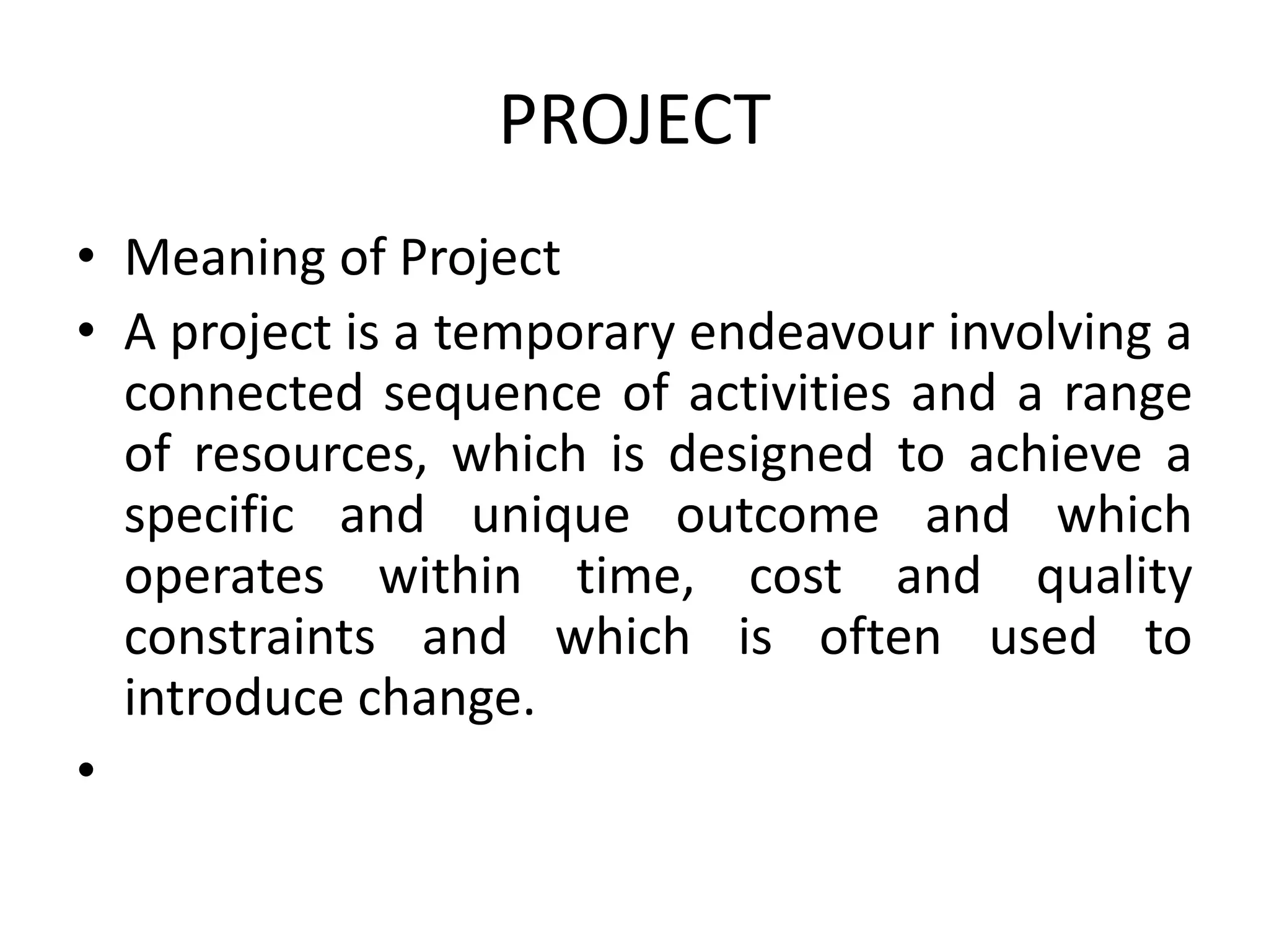 PROJECT
• Meaning of Project
• A project is a temporary endeavour involving a
connected sequence of activities and a range
of resources, which is designed to achieve a
specific and unique outcome and which
operates within time, cost and quality
constraints and which is often used to
introduce change.
•
 