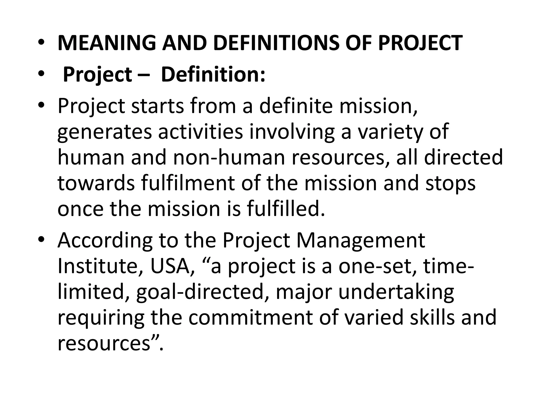 • MEANING AND DEFINITIONS OF PROJECT
• Project – Definition:
• Project starts from a definite mission,
generates activities involving a variety of
human and non-human resources, all directed
towards fulfilment of the mission and stops
once the mission is fulfilled.
• According to the Project Management
Institute, USA, “a project is a one-set, time-
limited, goal-directed, major undertaking
requiring the commitment of varied skills and
resources”.
 