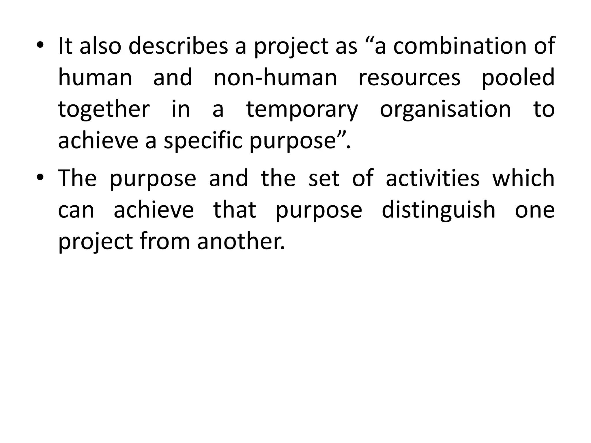 • It also describes a project as “a combination of
human and non-human resources pooled
together in a temporary organisation to
achieve a specific purpose”.
• The purpose and the set of activities which
can achieve that purpose distinguish one
project from another.
 