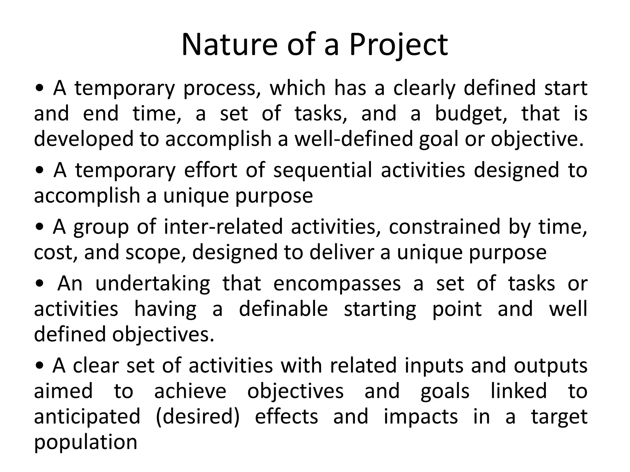Nature of a Project
• A temporary process, which has a clearly defined start
and end time, a set of tasks, and a budget, that is
developed to accomplish a well-defined goal or objective.
• A temporary effort of sequential activities designed to
accomplish a unique purpose
• A group of inter-related activities, constrained by time,
cost, and scope, designed to deliver a unique purpose
• An undertaking that encompasses a set of tasks or
activities having a definable starting point and well
defined objectives.
• A clear set of activities with related inputs and outputs
aimed to achieve objectives and goals linked to
anticipated (desired) effects and impacts in a target
population
 