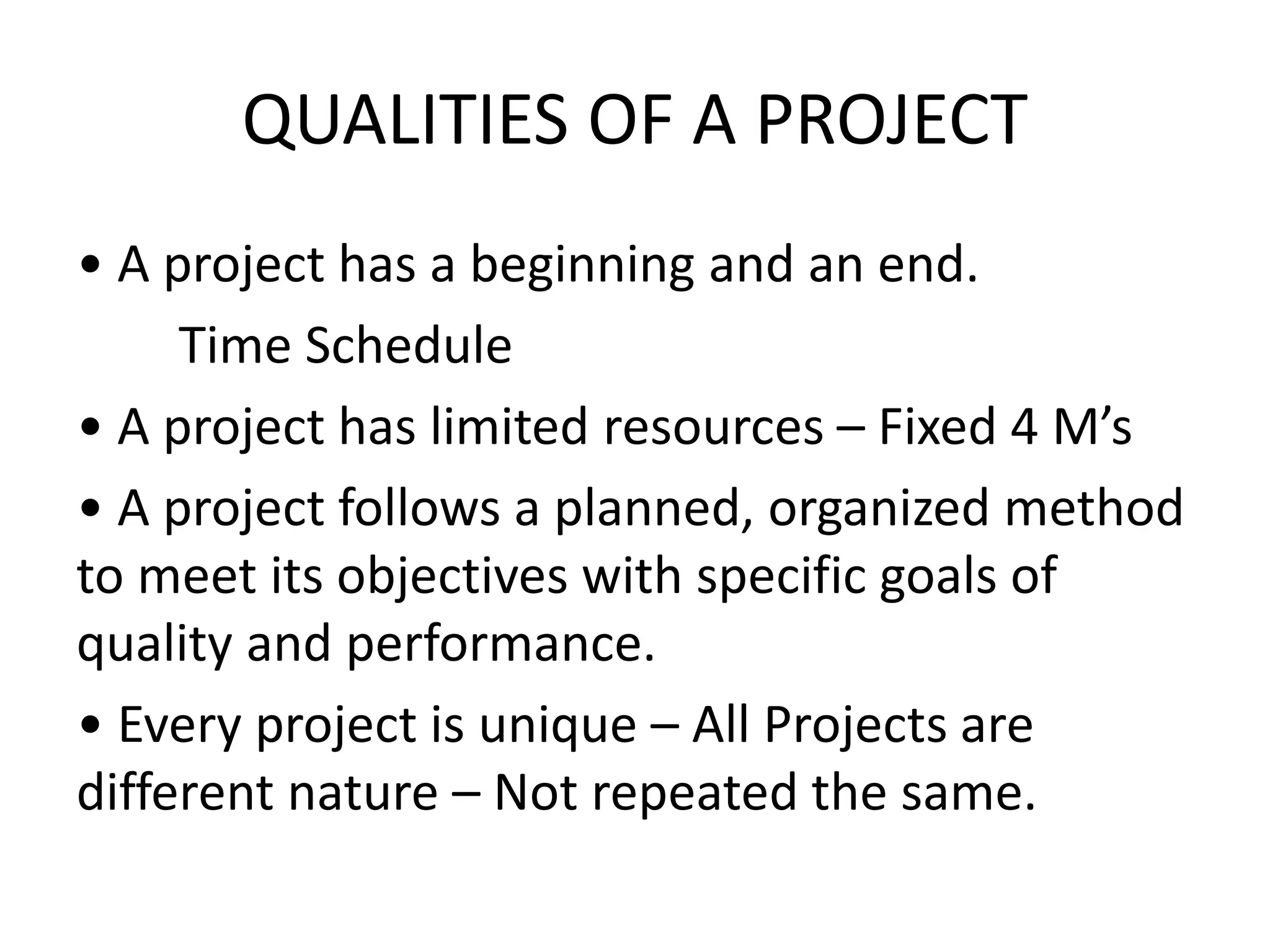 QUALITIES OF A PROJECT
• A project has a beginning and an end.
Time Schedule
• A project has limited resources – Fixed 4 M’s
• A project follows a planned, organized method
to meet its objectives with specific goals of
quality and performance.
• Every project is unique – All Projects are
different nature – Not repeated the same.
 