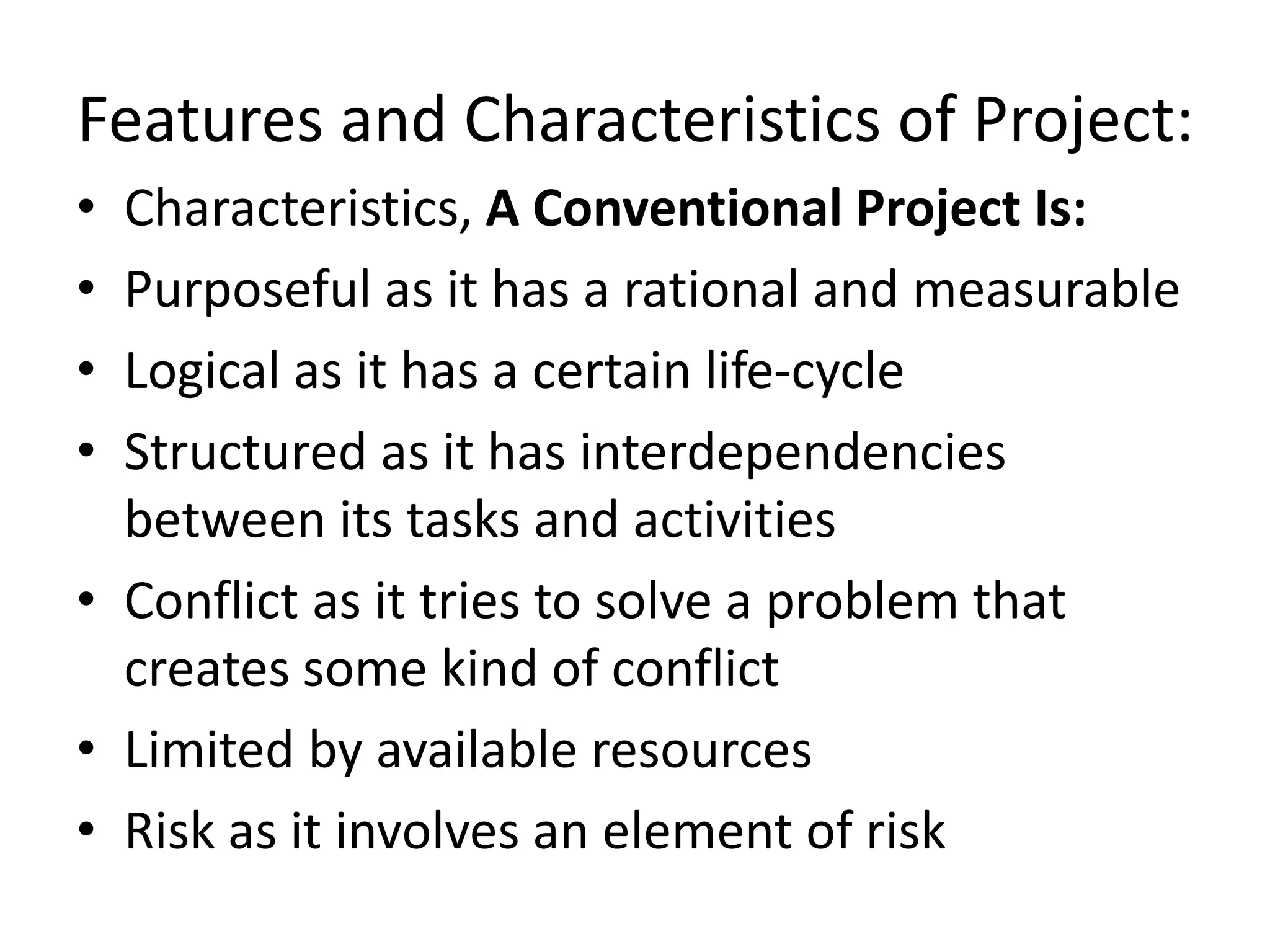 Features and Characteristics of Project:
• Characteristics, A Conventional Project Is:
• Purposeful as it has a rational and measurable
• Logical as it has a certain life-cycle
• Structured as it has interdependencies
between its tasks and activities
• Conflict as it tries to solve a problem that
creates some kind of conflict
• Limited by available resources
• Risk as it involves an element of risk
 