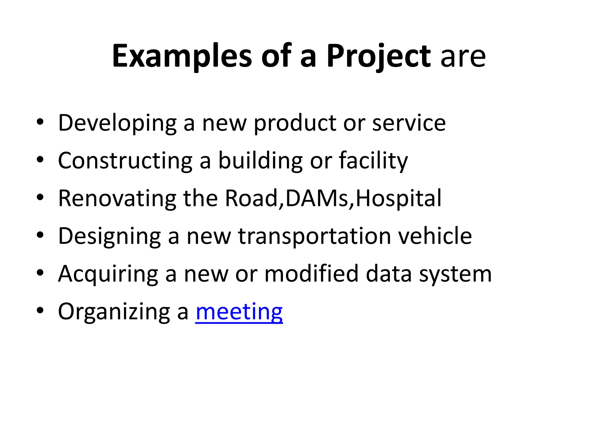Examples of a Project are
• Developing a new product or service
• Constructing a building or facility
• Renovating the Road,DAMs,Hospital
• Designing a new transportation vehicle
• Acquiring a new or modified data system
• Organizing a meeting
 