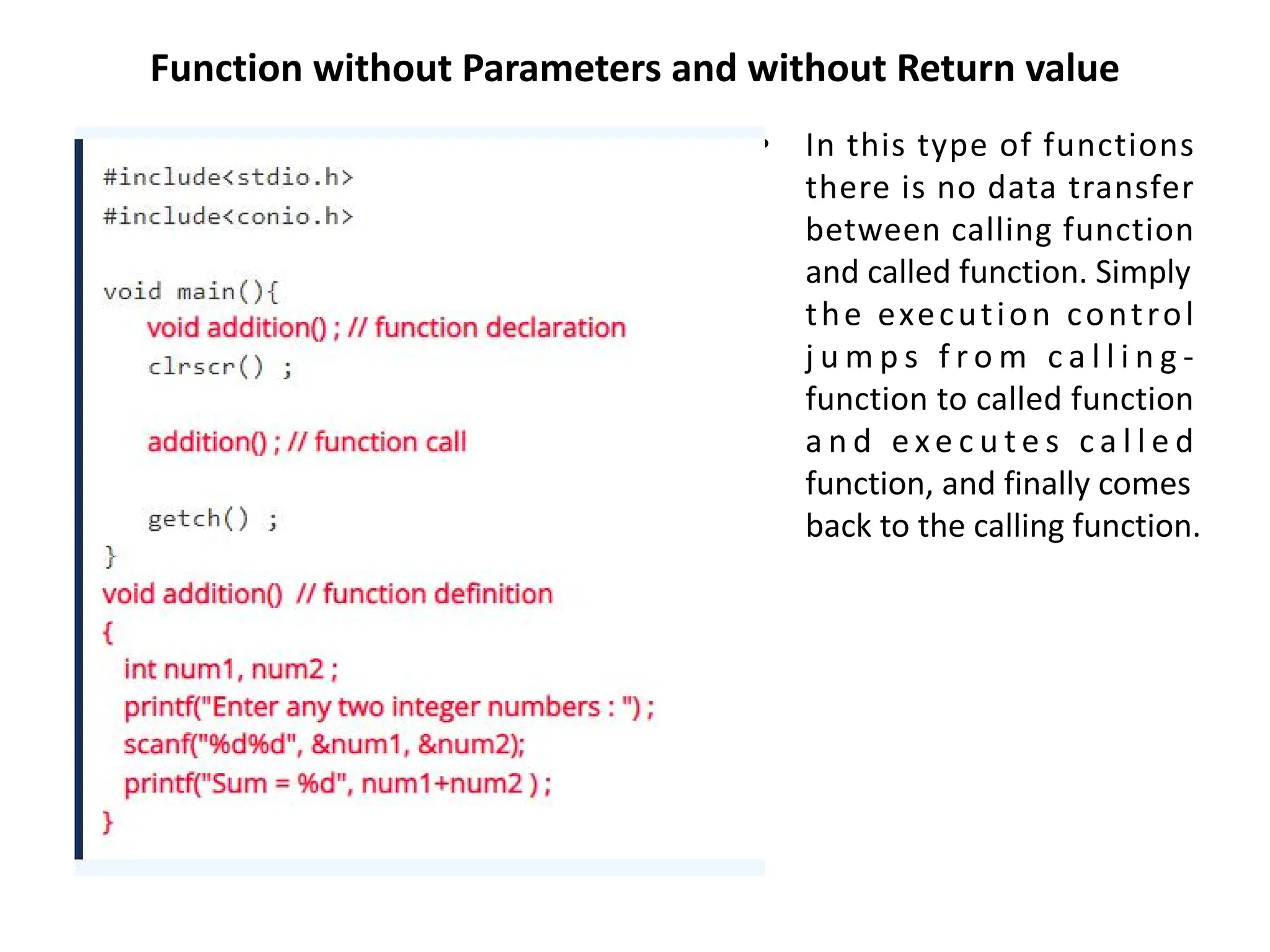 Function without Parameters and without Return value • In this type of functions there is no data transfer between calling function and called function. Simply the execution control j u m p s f r o m c a l l i n g - function to called function a n d e xe c u t e s c a l l e d function, and finally comes back to the calling function. 