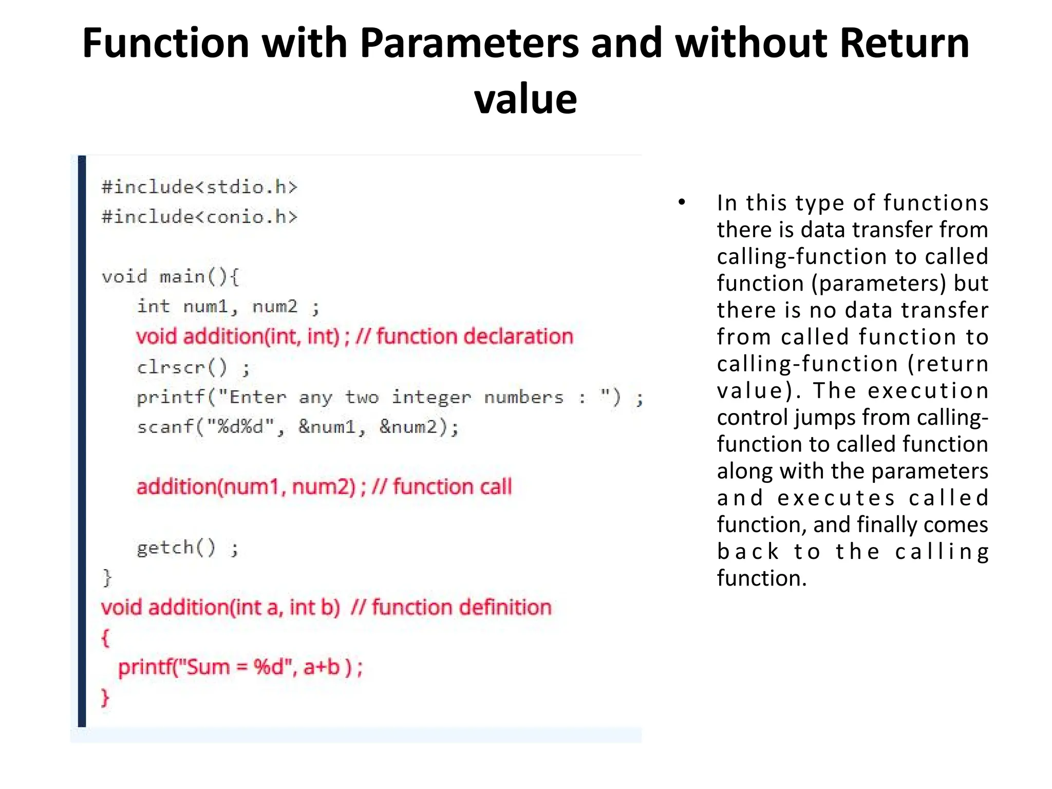 Function with Parameters and without Return value • In this type of functions there is data transfer from calling-function to called function (parameters) but there is no data transfer from called function to calling-function (return value). The execution control jumps from calling- function to called function along with the parameters a n d exe c u t e s c a l l e d function, and finally comes b a c k t o t h e c a l l i n g function. 