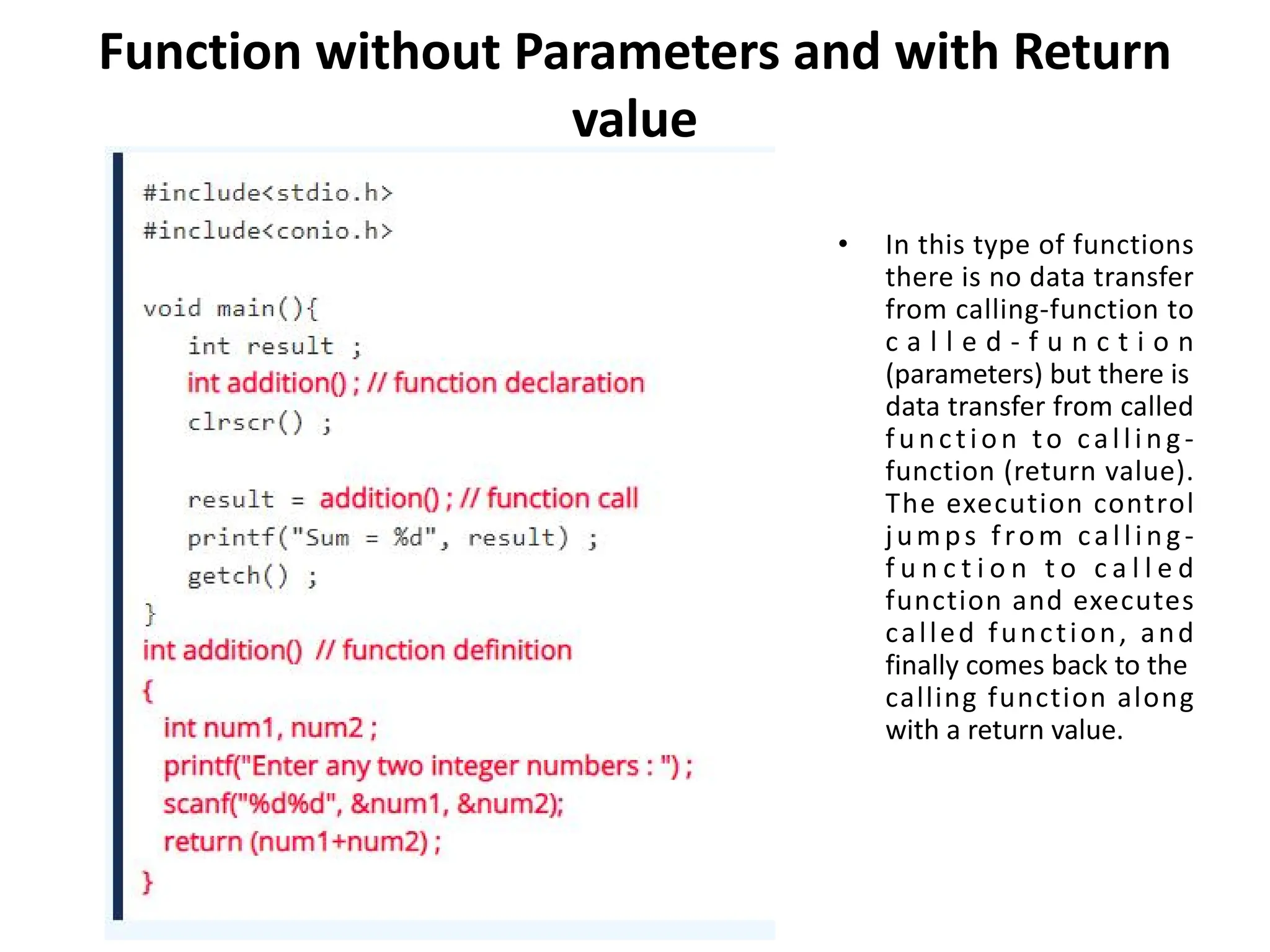 Function without Parameters and with Return value • In this type of functions there is no data transfer from calling-function to c a l l e d - f u n c t i o n (parameters) but there is data transfer from called function to calling- function (return value). The execution control jumps from calling- f u n c t i o n t o c a l l e d function and executes called function, and finally comes back to the calling function along with a return value. 