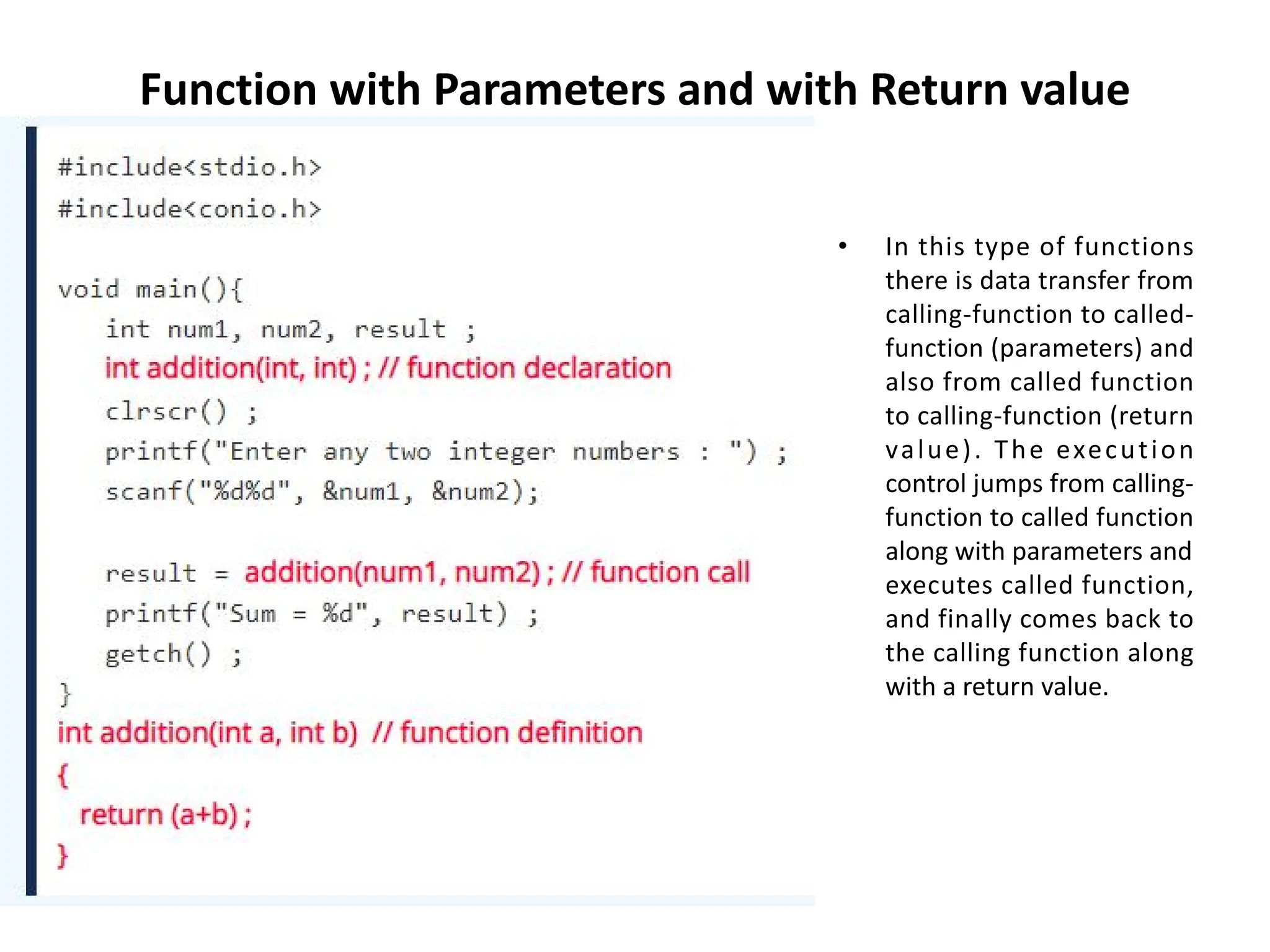 Function with Parameters and with Return value • In this type of functions there is data transfer from calling-function to called- function (parameters) and also from called function to calling-function (return value). The execution control jumps from calling- function to called function along with parameters and executes called function, and finally comes back to the calling function along with a return value. 