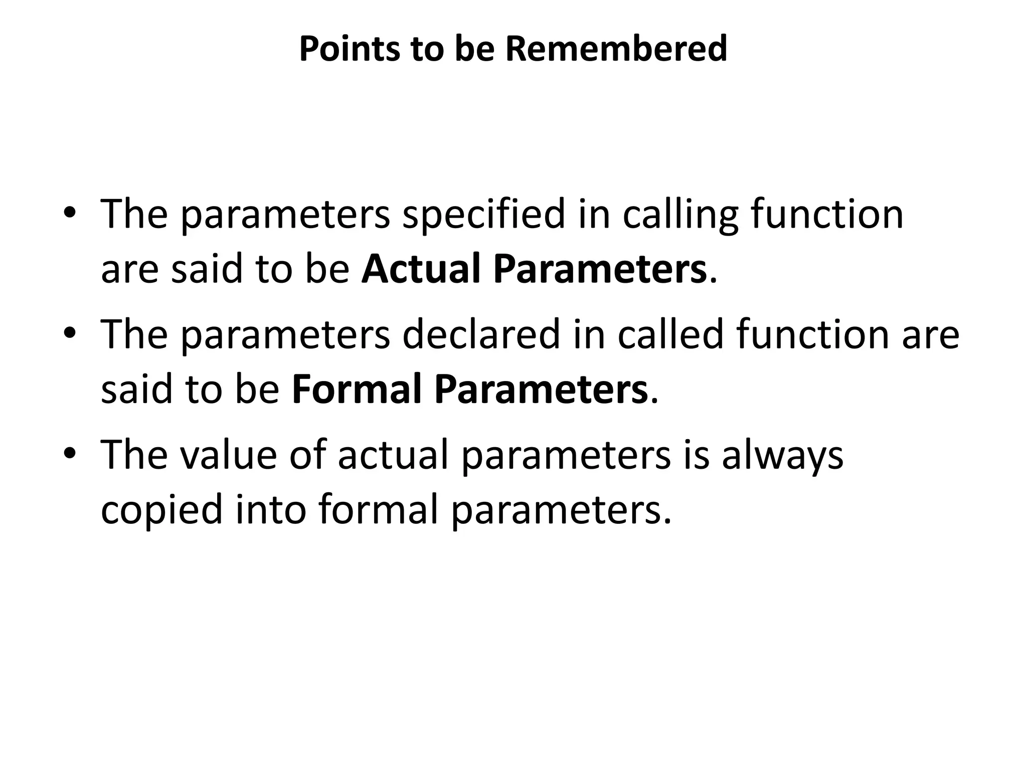 Points to be Remembered • The parameters specified in calling function are said to be Actual Parameters. • The parameters declared in called function are said to be Formal Parameters. • The value of actual parameters is always copied into formal parameters. 