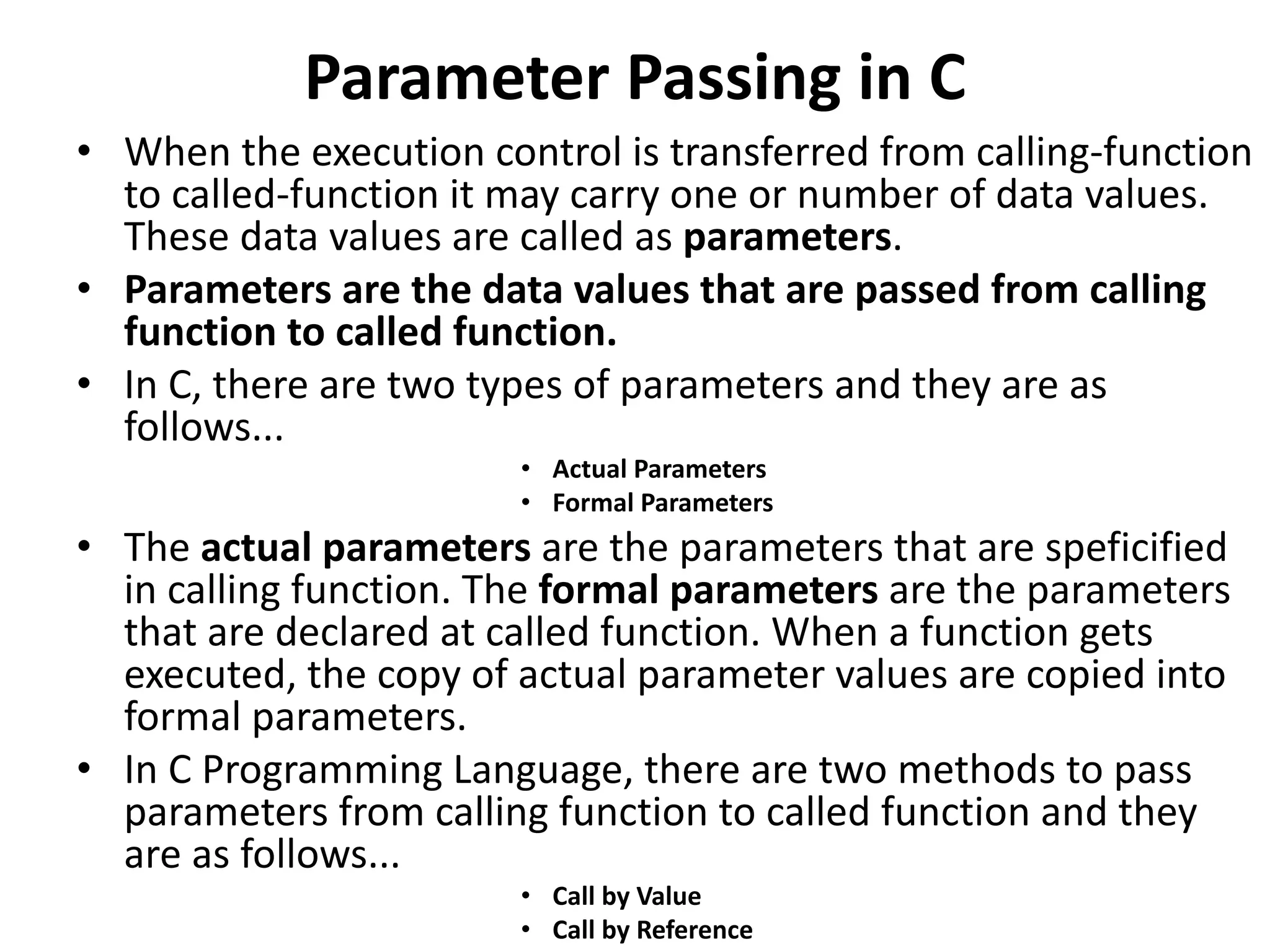 Parameter Passing in C • When the execution control is transferred from calling-function to called-function it may carry one or number of data values. These data values are called as parameters. • Parameters are the data values that are passed from calling function to called function. • In C, there are two types of parameters and they are as follows... • Actual Parameters • Formal Parameters • The actual parameters are the parameters that are speficified in calling function. The formal parameters are the parameters that are declared at called function. When a function gets executed, the copy of actual parameter values are copied into formal parameters. • In C Programming Language, there are two methods to pass parameters from calling function to called function and they are as follows... • Call by Value • Call by Reference 