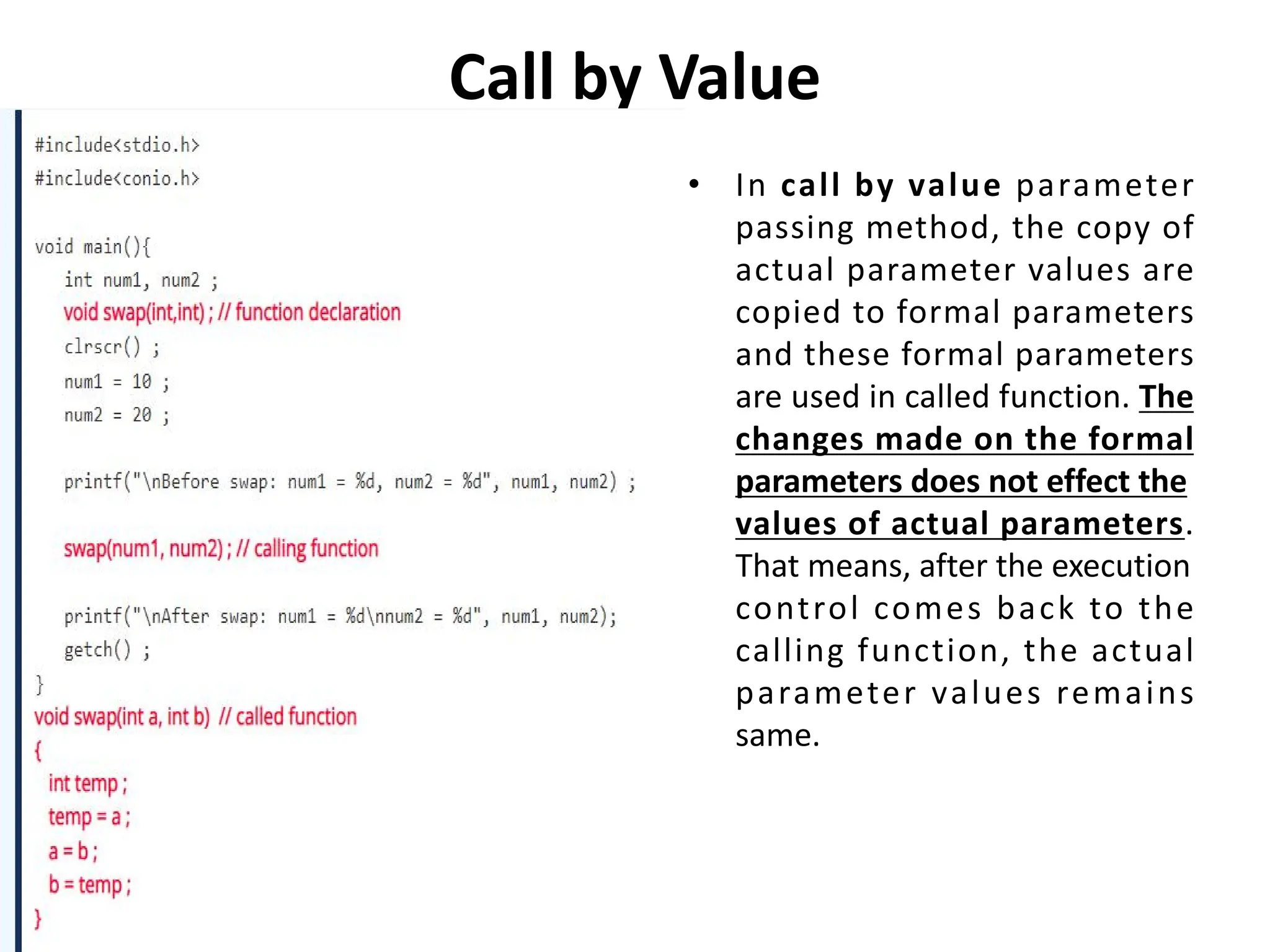 Call by Value • In call by value parameter passing method, the copy of actual parameter values are copied to formal parameters and these formal parameters are used in called function. The changes made on the formal parameters does not effect the values of actual parameters. That means, after the execution control comes back to the calling function, the actual parameter values remains same. 
