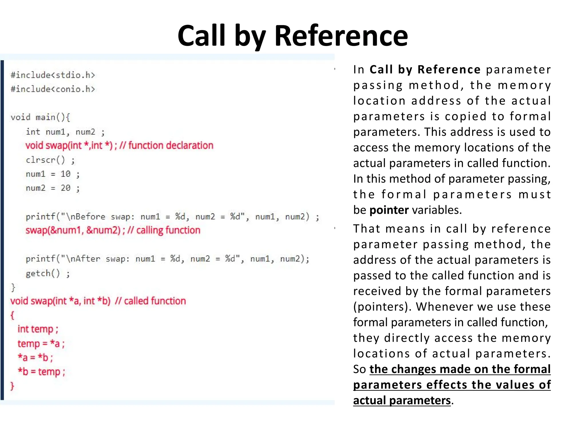 Call by Reference • In Call by Reference parameter passing method, the memory location address of the actual parameters is copied to formal parameters. This address is used to access the memory locations of the actual parameters in called function. In this method of parameter passing, t h e fo r m a l p a ra m ete rs m u st be pointer variables. • That means in call by reference parameter passing method, the address of the actual parameters is passed to the called function and is received by the formal parameters (pointers). Whenever we use these formal parameters in called function, they directly access the memory locations of actual parameters. So the changes made on the formal parameters effects the values of actual parameters. 