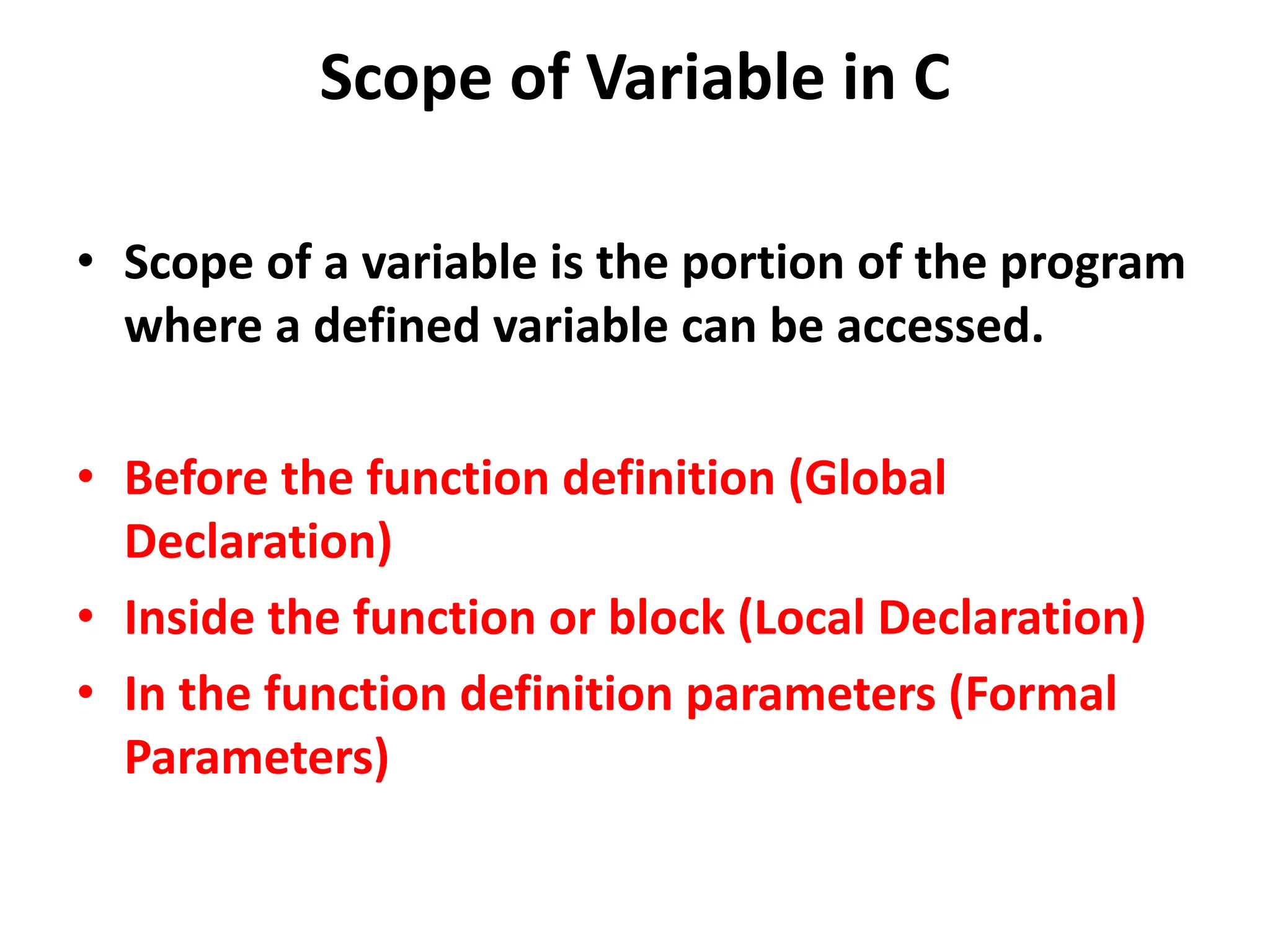 Scope of Variable in C • Scope of a variable is the portion of the program where a defined variable can be accessed. • Before the function definition (Global Declaration) • Inside the function or block (Local Declaration) • In the function definition parameters (Formal Parameters) 
