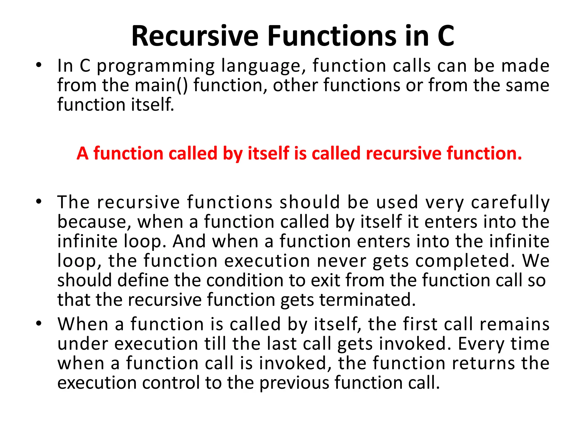 Recursive Functions in C • In C programming language, function calls can be made from the main() function, other functions or from the same function itself. A function called by itself is called recursive function. • The recursive functions should be used very carefully because, when a function called by itself it enters into the infinite loop. And when a function enters into the infinite loop, the function execution never gets completed. We should define the condition to exit from the function call so that the recursive function gets terminated. • When a function is called by itself, the first call remains under execution till the last call gets invoked. Every time when a function call is invoked, the function returns the execution control to the previous function call. 