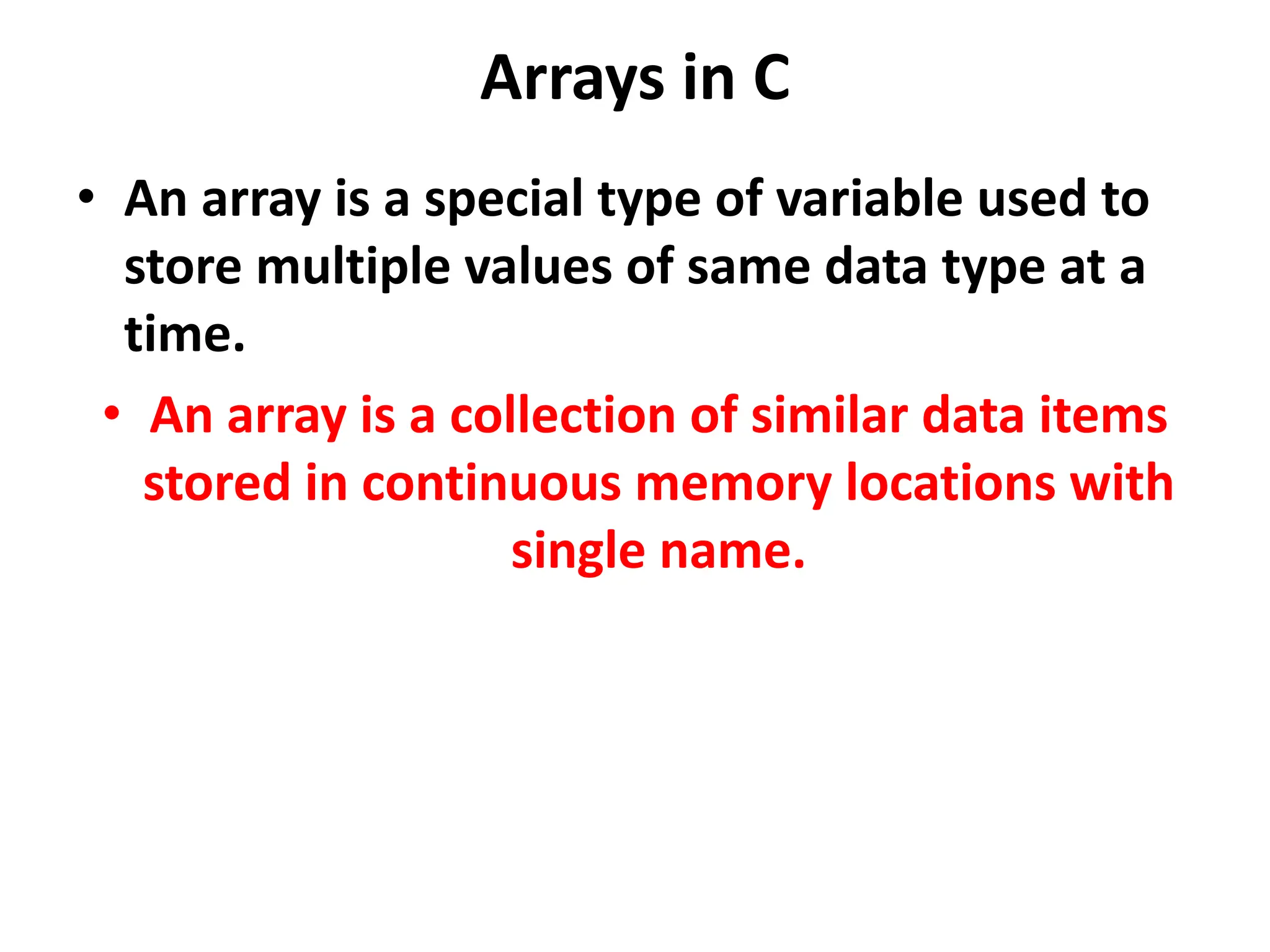 Arrays in C • An array is a special type of variable used to store multiple values of same data type at a time. • An array is a collection of similar data items stored in continuous memory locations with single name. 