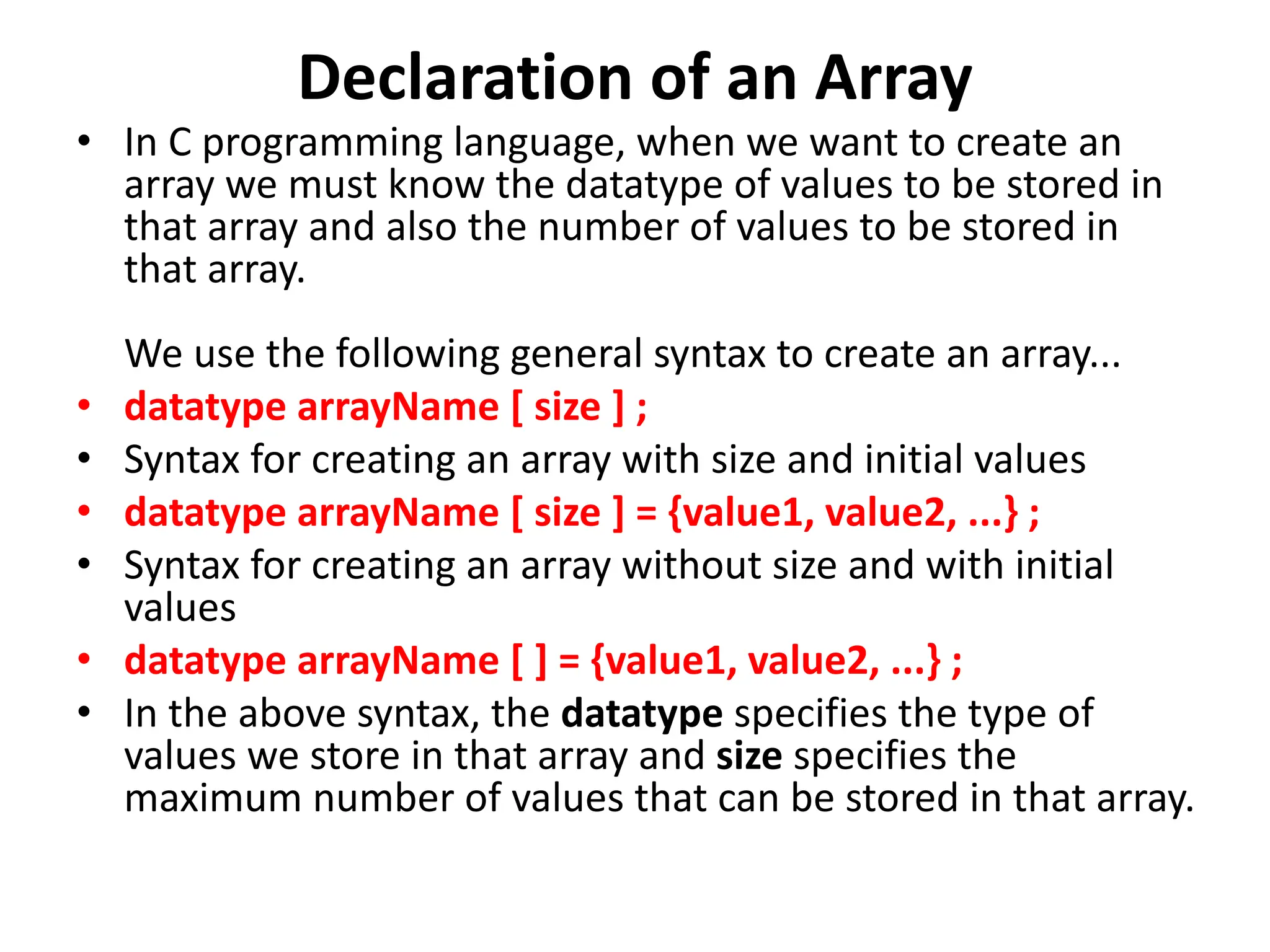 Declaration of an Array • In C programming language, when we want to create an array we must know the datatype of values to be stored in that array and also the number of values to be stored in that array. We use the following general syntax to create an array... • datatype arrayName [ size ] ; • Syntax for creating an array with size and initial values • datatype arrayName [ size ] = {value1, value2, ...} ; • Syntax for creating an array without size and with initial values • datatype arrayName [ ] = {value1, value2, ...} ; • In the above syntax, the datatype specifies the type of values we store in that array and size specifies the maximum number of values that can be stored in that array. 