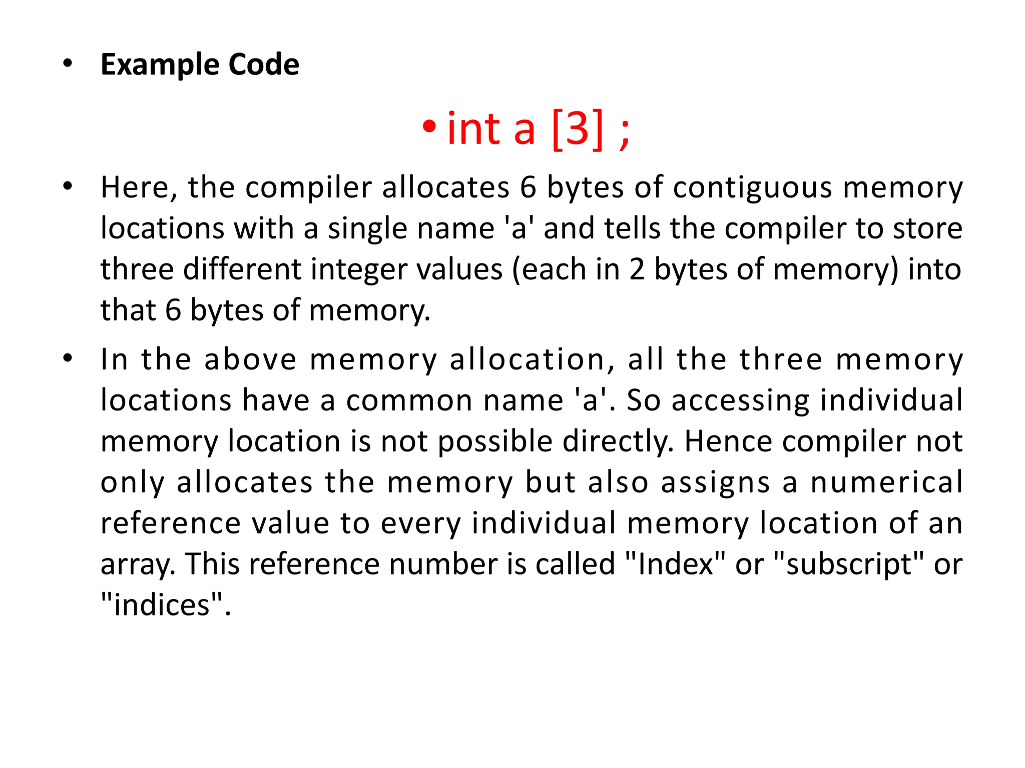 • Example Code •int a [3] ; • Here, the compiler allocates 6 bytes of contiguous memory locations with a single name 'a' and tells the compiler to store three different integer values (each in 2 bytes of memory) into that 6 bytes of memory. • In the above memory allocation, all the three memory locations have a common name 'a'. So accessing individual memory location is not possible directly. Hence compiler not only allocates the memory but also assigns a numerical reference value to every individual memory location of an array. This reference number is called "Index" or "subscript" or "indices". 