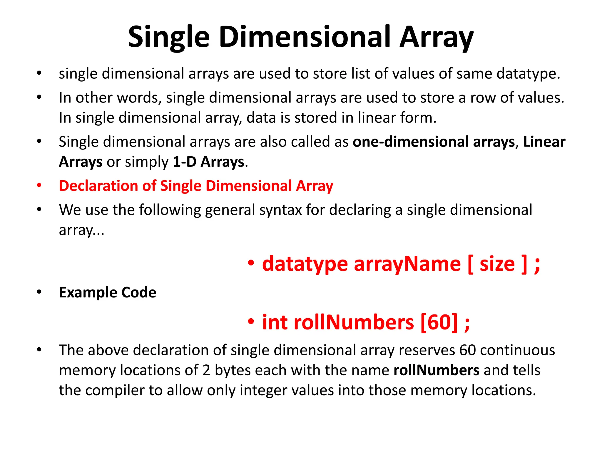 Single Dimensional Array • single dimensional arrays are used to store list of values of same datatype. • In other words, single dimensional arrays are used to store a row of values. In single dimensional array, data is stored in linear form. • Single dimensional arrays are also called as one-dimensional arrays, Linear Arrays or simply 1-D Arrays. • Declaration of Single Dimensional Array • We use the following general syntax for declaring a single dimensional array... • datatype arrayName [ size ] ; • Example Code • int rollNumbers [60] ; • The above declaration of single dimensional array reserves 60 continuous memory locations of 2 bytes each with the name rollNumbers and tells the compiler to allow only integer values into those memory locations. 