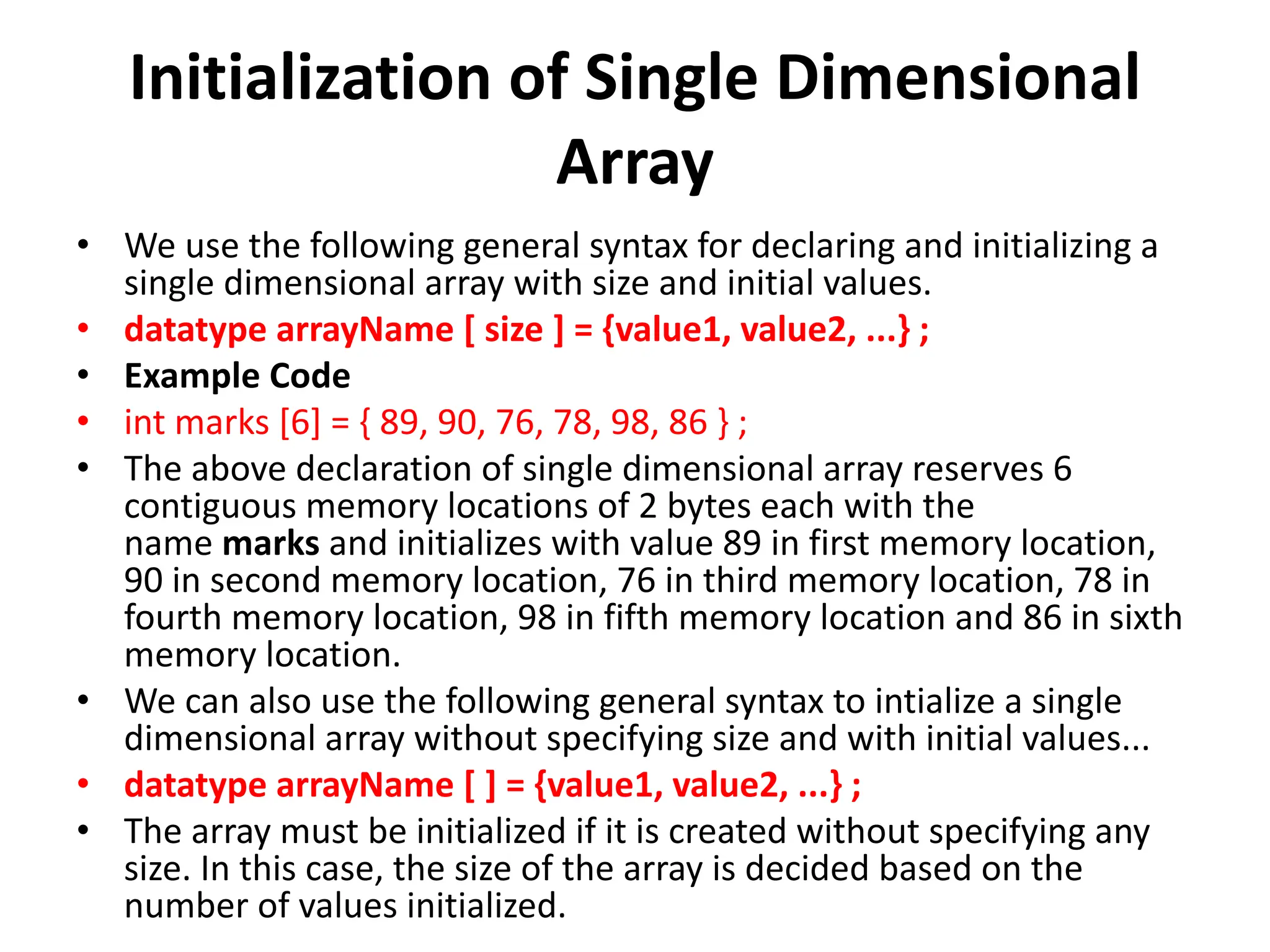 Initialization of Single Dimensional Array • We use the following general syntax for declaring and initializing a single dimensional array with size and initial values. • datatype arrayName [ size ] = {value1, value2, ...} ; • Example Code • int marks [6] = { 89, 90, 76, 78, 98, 86 } ; • The above declaration of single dimensional array reserves 6 contiguous memory locations of 2 bytes each with the name marks and initializes with value 89 in first memory location, 90 in second memory location, 76 in third memory location, 78 in fourth memory location, 98 in fifth memory location and 86 in sixth memory location. • We can also use the following general syntax to intialize a single dimensional array without specifying size and with initial values... • datatype arrayName [ ] = {value1, value2, ...} ; • The array must be initialized if it is created without specifying any size. In this case, the size of the array is decided based on the number of values initialized. 