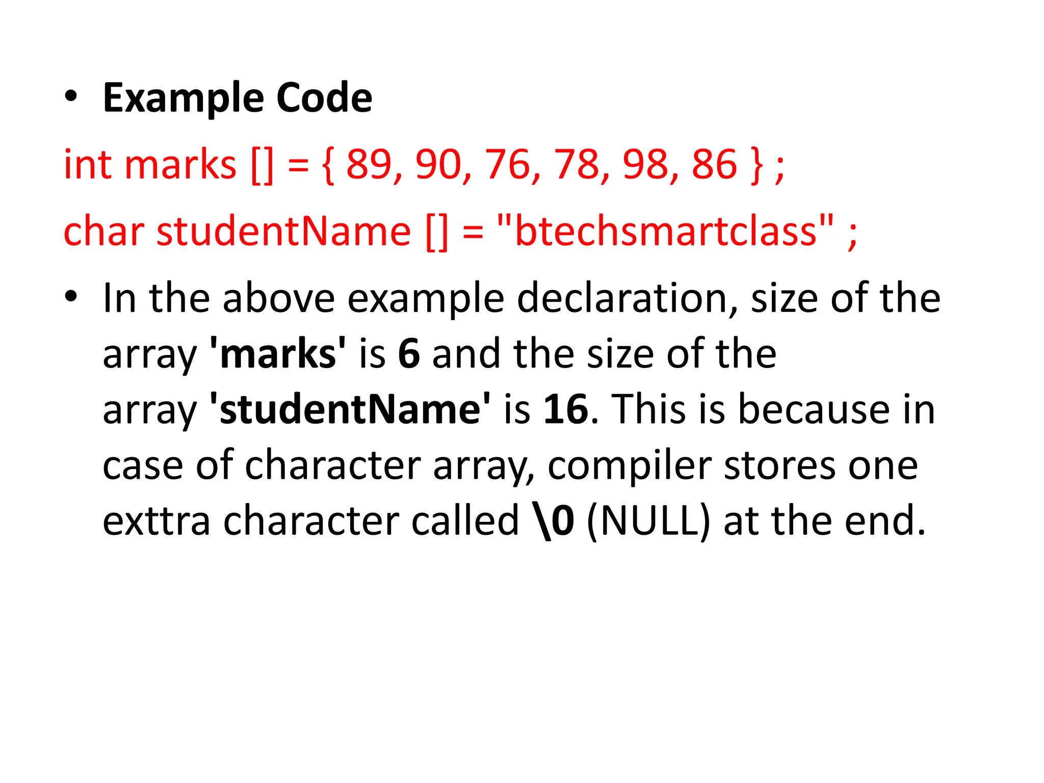 • Example Code int marks [] = { 89, 90, 76, 78, 98, 86 } ; char studentName [] = "btechsmartclass" ; • In the above example declaration, size of the array 'marks' is 6 and the size of the array 'studentName' is 16. This is because in case of character array, compiler stores one exttra character called 0 (NULL) at the end. 