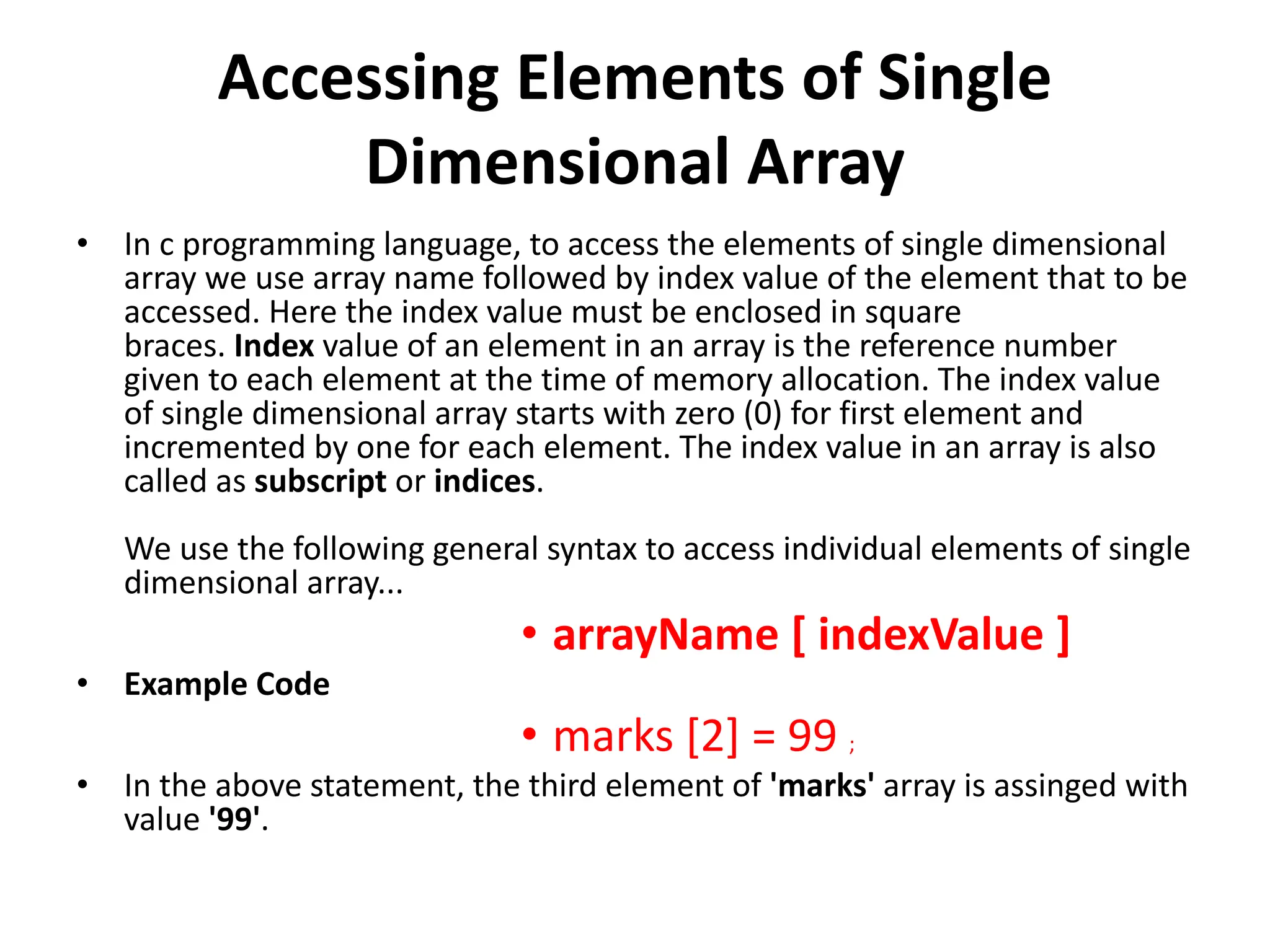 Accessing Elements of Single Dimensional Array • In c programming language, to access the elements of single dimensional array we use array name followed by index value of the element that to be accessed. Here the index value must be enclosed in square braces. Index value of an element in an array is the reference number given to each element at the time of memory allocation. The index value of single dimensional array starts with zero (0) for first element and incremented by one for each element. The index value in an array is also called as subscript or indices. We use the following general syntax to access individual elements of single dimensional array... • arrayName [ indexValue ] • Example Code • marks [2] = 99 ; • In the above statement, the third element of 'marks' array is assinged with value '99'. 