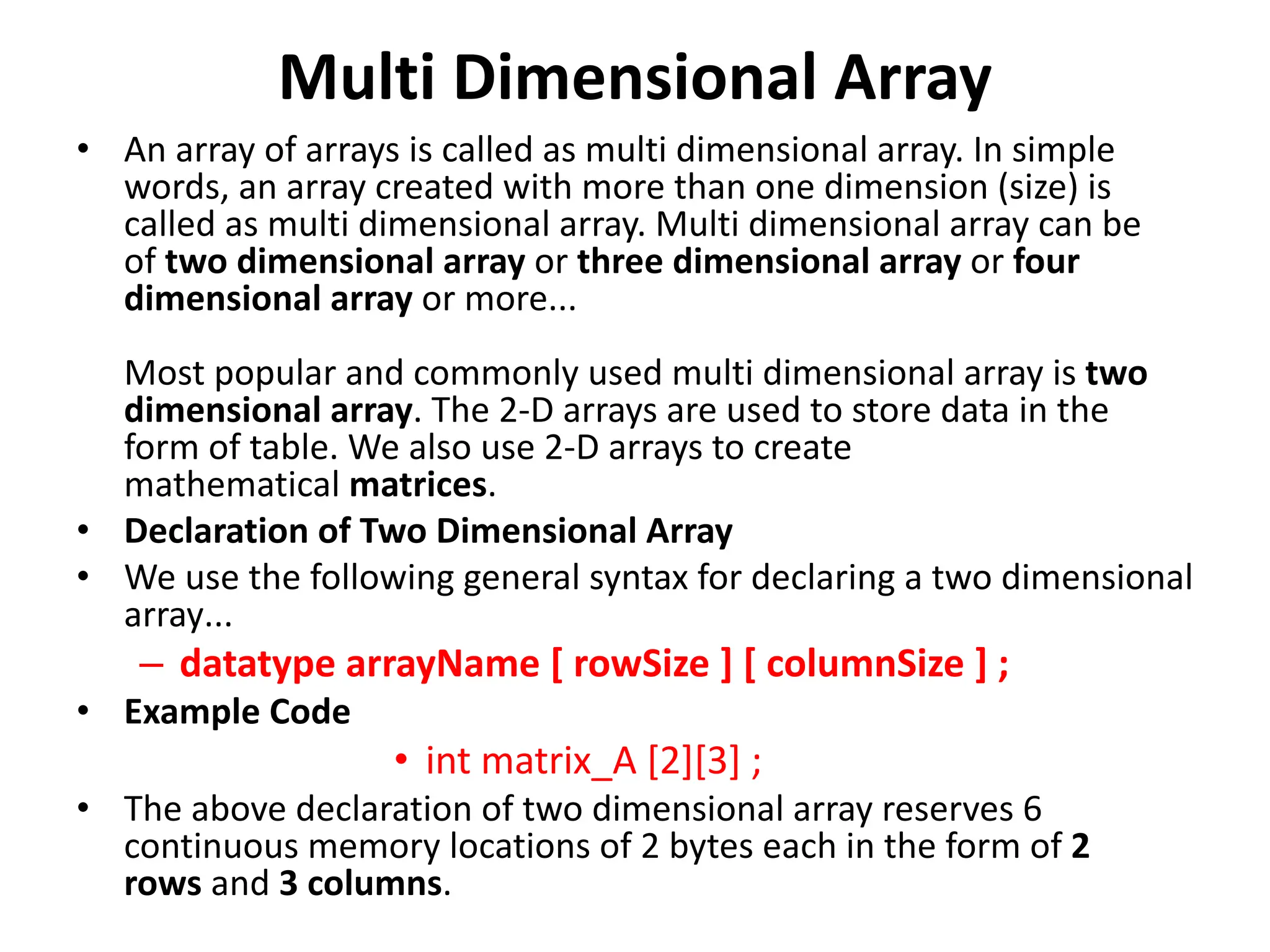 Multi Dimensional Array • An array of arrays is called as multi dimensional array. In simple words, an array created with more than one dimension (size) is called as multi dimensional array. Multi dimensional array can be of two dimensional array or three dimensional array or four dimensional array or more... Most popular and commonly used multi dimensional array is two dimensional array. The 2-D arrays are used to store data in the form of table. We also use 2-D arrays to create mathematical matrices. • Declaration of Two Dimensional Array • We use the following general syntax for declaring a two dimensional array... – datatype arrayName [ rowSize ] [ columnSize ] ; • Example Code • int matrix_A [2][3] ; • The above declaration of two dimensional array reserves 6 continuous memory locations of 2 bytes each in the form of 2 rows and 3 columns. 